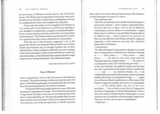 SUPPLEMENTARY NOTE	199198	THE COMMUNAL PROBLEM
private houses of Muslims situated side by side with Hindu
homes. The Hindus may be persuaded to keep quiet when such
sacrifices occur, but there would be no joy and happiness in living
in a neighbourhood where such slaughter may take place.
Even to-day the number of cows slaughtered for Muslims is
very small, and I do not think that it would be any hardship if
cow-slaughter is confined only to regularly constituted slaughter-
houses at some distances from theabadiand is never permitted
in private houses. The Hindus should accept this position, and the
cow question must then cease to divide the two communities.
With the rest of the Remedies suggested, I am in full
agreement. We have not exhausted all the possible ways in which
Hindus and Muslims may be brought together, but we have
indicated lines which, if adopted would lead very soon to change
in the whole atmosphere, which would itself lead on to other ties
and relationships, so that ultimately their separate identities might
merge into the one big individuality of the Hindustani nation.
PURUSHOTTAM DAS TANDON
Note of Dissent
I have expressed my views in the foot-notes on the historical
retrospect. The portion dealing with the riots has lost much of its
grace, as the following passages were deleted after they had once
been discussed and passed by the whole Committee:
We put the following straight question to some of the most
prominent Congressmen in Kanpur: 'Out of the thirty prominent
Congressmen in Kanpur, how many do you think are absolutely
above communal feeling, etc?' We chose the number thirty because
there are thirty elected members of the Town Congress Executive.
Their answers were frank and significant; we briefly reproduce
them in their own words without giving the names of the witnesses,
as these statements were givenin camera.
"One gentleman says:
"Men who are absolutely above Hindu-Muslim feeling are a
microscopic minority—in the Congress organization here.
Not more than two or three—the rest are all defensive
communalists and not offensive communalists. I regard
Malaviyaji as a defensive type and Bhai Paramanandji as
an offensive type... About a dozen of our executive of
thirty are such that they think Hindus should be organized
separately, so that whenever necessary they should be
prepared for self-defence.
"A second says:
"No other prominent Congressman at Kanpur is so much
above communalism as Ganeshji was. Nearest to Ganeshji
is	. Then comes	. Then comes	 Same
about	. (So and so) was some years back for
Sangathan and also a Katha Vachak	. (So and so) is
a communalist. In the 1927 riots he took part with	
on the side of Hindus. He might have taken part this time
also. He is quite partial in this matter. District workers like
	 and 	 are similarly Hindus. So... I am
confidentially informed that these people created communal
trouble in the district. I am ashamed of seeing	(name
of a well-known Muslim gentleman) as office-bearer of the
District Congress Committee, because he is a communalist.
	 of the Hindu Sabha was one of our vice-
presidents.... I do not think it good that a Congressman
should be a Sangathani or a Hindu Mahasabhaite. I believe
that in this matter of Hindu-Muslim feeling there is a great
need and want of purification of heart amongst Congressmen.
There are very few who are above communalism.
"A third says:—
 