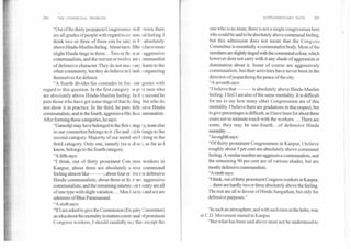 SUPPLEMENTARY NOTE	201200	THE COMMUNAL PROBLEM
"Out of the thirty prominent Congressmer in th town, there
are all grades ofpeople with regard to co: nmu ial feeling. I
think two or three of these can be said to b ; absolutely
above Hindu-Muslim feeling. About ten tc He( n have some
slight Hindu tinge in them... Two or thr ar ; aggressive
communalists, and the rest ten or twelve are c 3mmunalist
of defensive character. They do not mez. i an harm to the
other community, but they do believe in I [indi s organ i7ing
themselves for defence.
"A fourth divides his comrades in fou cat( gories with
regard to this question. In the first category to pi is men who
are absolutely above Hindu-Muslim feeling Intl e second he
puts those who have got some tinge of that fe :ling but who do
not show it in practice. In the third, he puts Jefe isive Hindu
communalists, and in the fourth, aggressive Hindu communalists.
After forming these categories, he says:
"Ganeshji may have belongedtothe first category, none else
in our committee belongs to it. (So and ,.o) belongs to the
second category. Majority of our memt ers t elong to the
third category. Only one, namely (so a. id so ), as far as I
know, belongs to the fourth category.
"A fifth says:
"I think, out of thirty prominent Con ,ress workers in
Kanpur, about three are absolutely a )ove communal
feeling almost like	; about four or ive ere defensive
Hindu communalists; about three or fo it are aggressive
communalists; and the remaining nineteea or twenty are all
of one type with slight variation.... Men like (so and so) are
admirers of Bhai Paramanand.
"A sixth says:
"If I am asked to give the Commission (Enquiry Committee)
an ideaabout the mentality in matters commi mal ofprominent
Congress workers, I should candidly say that except the
one who is no more, there is not a single congressman here
who could be said to be absolutely above communal feeling,
but this admission does not mean that the Cong Yss
Committee is essentially a communalist body. Most of the
members are slightly tinged with the communal colour, which
however does not carry with it any shade of aggression or
domination about it. Some of course are aggressively
communalists, but their activities have never been in the
direction of jeopardizing the peace of the city.
"A seventh says:
"I believe that	 is absolutely above Hindu-Muslim
feeling. I feel I am also of the same mentality. It is difficult
for me to say how many other Congressmen are of this
mentality. I believe there are gradations in this respect, but
to give percentages is difficult, as I have been for about three
years not in intimate touch with the workers. ...There are
some, they may be one-fourth... of defensive Hindu
mentality....
"An eighth says:
"Of thirty prominent Congressmen in Kanpur, I believe
roughly about 5 per cent are absolutely above communal
feeling. A similar number are aggressive communalists, and
the remaining 90 per cent are of various shades, but are
mostly defensive communalists.
"A ninth says:
"I think, out of thirty prominent Congress workers in Kanpur,
...there are hardly two or three absolutely above the feeling.
The rest are all in favour of Hindu Sangathan, but only for
defensive purposes."
"In such an atmosphere, and with such men at the helm, was
ae C.D. Movement started in Kanpur.
"But what has been said above must not be understood to
 