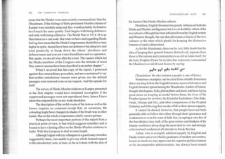 202	THE COMMUNAL PROBLEM
SUPPLEMENTARY NOTE	203
mean that the Hindiis were more acutely communalistic than the
Musalmans. If the feelings of thirty prominent Muslim citizens of
Kanpur were similarly analyzed, they would probably be found to
be of much the same quality. Each begins with being defensive
and ends with being offensive. The World War or 1914-18 is an
illustration on a vast scale. But what we have said regarding Hindu
feeling does mean that the Hindu Congressmen should have risen
higher in spirit, should have been not defensive but attractive and
tried positively to break down the others' aloofness and
defensiveness and convert it into friendliness and co-operation.
But, again, we are all wise after the event. The causes which led
the Hindu members of the Congress into the attitude of mind
they came to assume have been described in an earlier chapter.".. .
When I received that fair copy of the report, I protested
against this extraordinary procedure, and am constrained to say
that neither satisfactory reasons were given, nor the deleted
passages were restored even on my request. And this speaks for
itself
The survey of Hindu-Muslim relations at Kanpur presented
in the first chapter would have remained incomplete if the
suppressed passages were not reproduced here, hence I have
taken this responsibility on my weak shoulders.
The description of the awful events of the riots as well as the
losses, requires no comment except that, on occasions, the
colouring might have changed its shades if the brush was in other
hands. But on the whole it represents a fairly correct picture.
Perhaps the most important portion of the report from a
practical point of view, is that which suggests remedies and is
bound to have a lasting effect on the Hindu-Muslim relations in
India. With this I propose to deal at some length.
Although I agree with my colleagues in a good many remedies
suggested by them, I am unable to give my whole-hearted support
to the introductory note, at least, so far as it deals with the idea of
the fusion of the Hindu-Muslim cultures.
Doubtless, English literature has greatly influenced both the
Hindu and Muslim intelligentsia, but it is yet doubtful, which of the
two schools of thought has been influenced mostly English writers
and Western thought, the one that advocates a fusion of the two
cultures or the other which pleads for keeping the distinctive
features of each culture intact.
As for the Musalmans, there can be very little doubt that the
idea of keeping their general features distinctively separate from
those of the nations and communities is as old as Islam itself, for
the holy Prophet (Peace be on him) has expressly commanded
the Muslims to avoid all such fusion, by saying:
reel-4 1-0 i4 .5-! 4. '1'413 0.'4
(Translation: He who imitates a people is one of them.)
Numerous examples can be cited from reliable historians
that even long before the English became a powerful nation and
English literature spread among the Musalmans, leaders of Islamic
thought, theologians, Sufis, philosophers and poets, had been laying
great stress on keeping as model before them, the lives of the
Prophet (peace be on him), the Khulafai Rashideen (Abu Bakr,
Omar, Osman and Ali), and other companions of the Prophet
(Sahaba), and following their modes of life to their utmost capacity.
It cannot be denied, however, that people have not been
generally able to follow this either through their ignorance and
weaknesses or even for want of faith, but, excepting a very few of
the free-thinker class, bulk of the great writers and thinkers of the
Islamic world have always kept the same ideal in view and strongly
criticized and condemned all attempts to break this line.
Akbar, who is so highly admired equally by English and
Hindu writers and even Muslim graduates of modern universities,
however much we may appreciate his superior political talents
or his incomparable administration, has always been treated
 