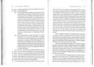 20(	THI COMMUNAL PROBLEM SUPPLEMENTARY NOTE	207
Si 4
grt up are ;enerally agreed upon, but I should like to say a few
e following points:
'he statement in the preamble of sub-clause (2) that
Iindu and Muslim students of the undenominational
istitutions possess a broader outlook does not seem
3represent the correct position. It would be useless to
iention any names in this connection, but I can say
rithout fear of contradiction that most of the prominent
4uslim Nationalist are products of the Muslim
Jniversity (formerly M.A.O. College, Aligarh) or have
)een identified with it, while a very large number of the
Imminent leader of Hindu Sangathan are ex-students
)f undenominational institutions. Moreover, the
ecommendations under this head, do not cover the
nstitutions chiefly meant for imparting religious
ducation.
The recommendation under Sub-clause (7) which
>rohibits the conversion ofminors under 18, is against
he Islamic law and cannot therefore be accepted by
vlusalmans. According to Muslim theologians, even
hose minors have the right of conversion whose powers
)f understanding are sufficiently developed and the age
A minority does not go beyond 15 years, although many
)eople, especially women, reach their age of puberty
.ven at an earlier age.
•I cat not also subscribe to the belief that there were no
ge :mine c ises of conversion during the last 10 years or that the
ac ivities of each and every organization, meant for the object of
cc iversic a, were such that they should all be discontinued. The
Committee only requires that in the matter of conversions, unfair
means should not be allowed and those organizations must be
discontinued which do not adhere to this. principle.
IV. Under sub-clause (4) of the Politico-Economic group,
I do not see my way to agree to the suggestion that separate
electorates on religious basis be abolished. Whatever my friends
of the Muslim Nationalist party may think, I am convinced that
taking all the various circumstances in view, abolition of separate
electorates is bound to affect the minorities adversely, and so long
as the general attitude of high-caste Hindus, who have at present
almost the monopoly of all that is worth having, does not undergo
a radical change, and they are not willing to do full justice and
give due share in all walks of life to the unhappy millions, mis-
called untouchables, mixed electorates should not be forced upon
the minorities. Has not Mahatma Gandhi himself stated that
"the untouchables would be far worse under that Swaraj than
they are. now, for the simple reason that our weakness and
our failings would then be_ buttressed up by the accession of
power?"
My own suggestion, therefore, would be that the community
in majority within a certain province be made to elect her
representatives by mixed electorates, so that the rights of minorities
may not be altogether neglected while the community which is in
minority be permitted to elect her representatives, either by separate
electorate or if it chooses by mixed electorates.
This may seem rather an incongruity in constitution-making,
but I am confident that it will prove beneficial and give the minorities
sufficient protection. Conditions in this country are so different
from those of Europe that in order to meet the requirements of
our people we shall have to make alterations in our programme of
work or even the constitution of administration. We need not copy
the West in every detail.
I have never been able to appreciate the view that separate
electorate is or has been a source of Hindu-Muslim dissensions.
The idea, as is said, might have emanated from officials, but there
are many other things that have been introduced by them, and i t
cannot be denied that they have done some good to us. Why
we sds on t
(a)
•
(b)
 