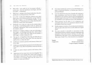 214	THE COMM "JNAL PROBLEM APPENDIX	215
10. What effort> were made by the Government officials t
restore peace after the disturbances had begun, and whe
was peace re-established?
11. What was tl e attitude of the District authorities, the polio,
and the mill ary during the days of the riots?
12. Is it a fact I iat the local authorities refused to give timel
help to resp ,nsible Hindus and Muslims, saying, "Take he'
from the Congress," or "Call Mahatma Gandhi," or otht r
similar thinl. s? What inference do you draw about the attituc
of the Government from such remarks?
13. During the lays of the riot, what was the attitude adopte
by the Hint u and Muslim leaders of the city and by loc 1
communal c rganizations? What were the steps taken by the a
for restorin ; peace?
14. Did the local Congress workers, or any one in the name of
the Congress, do anything before the riots, which could 1: e
regarded as a cause of the riots? What was the attitude of
the Congress workers during the riots?
15. Was any fear of disturbance felt in the city before the ric
actually broke out? If so, since when? Were any steps taken
and by whc n, to allay the same?
16. Is there any economic question at the bottom of these riot:,?
If so, what?
17. Is there any general political question involved in these riot ;?
If so, what? Is any other local problem connected with the e
riots?
18. Is there any purely religious quarrel at the bottom of the .e
riots?
19. Approximately how many lives were lost altogether? He
many persons were injured? How much worth of proper y
was looted or destroyed? How many women and children
were killed or are missing? What were the causes of the
attacks on women and children?
20. How many incidents do you know of, in which Hindus gave
help to or protected Muslims, or Muslims gave help to or
protected Hindus?
21. Can it be inferred from the class of people who took part in
these disturbances and from the manner in which the
disturbances were carried on, that any previous preparations
had been made for the same? Do we find any indication of
pre-meditated or pre-organised action in the disturbances?
22. What measures can be taken (1) of a temporary and
immediate nature,- and (2) of a permanent character, for the
prevention of such riots in future?
23. Did the students or teachers of local educational institutions
take any part in the recent riots or in the endeavour to quell
them?
24. Do your consider it desirable or necessary to take
educational measures to banish communal antagonisms and
prejudices from and promote feelings of, unity and
brotherhood in the hearts of the rising generations during
their years of study? If so, what measures do you propose?
Kanpur
	
SUNDARLAL
9 April 1931
	
Member and Secretary
Congress Enquiry Committee
Printed at Shivam Offset Press, A-12/I Naraina Indl. Area, Phase-1. New Delhi-11002$
 