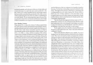 EARLY CONTACTS	3
1111 COMMUNAL PROBLEM
unstinted hospitality and welcome to followers of other faiths and
creeds in the same way and to the same extent as India did ri the
past. And no other country benefited more by such foreign contacts
and successfully assimilated the good points of the other systems
without undermining the roots of its own culture or annihilating its
own individuality. We are mentioning these aspects because they
are generally absent from our histories and because a knowledge
of them is essential to see our past in its true historical perspective.
First Muslim Colonies
When about 630A.D. almost the whole of Arabia accepted Islam
the Arab colonies in India automatically became Muslim colonies,
and the profound moral and economic impulse that Islam gave to
the life of the Arabs had its immediate reactions in India by
increasing the number and the importance of these colonies. From
630 A.D. to 1000 A.D. when, with the exception of the solitary
Arab invasion of Sindh, the Muslim invasions of India maybe said
to begin, India lived in intimate contact with Islam. During this
period Islam spread into practically all those parts of the world
where it exists at present; it set its cultural and intellectual stamp
on the various nations of the world and passed the meridian of its
power and glory. Its real political contacts began to be established
with India when the first fInsh ofits cultural and spiritual momentum
was practically exhausted. With the exception of the invasion of
Sindh, which may be regarded as a comparatively isolated episode
of Indian history, up to 1000 A.D. India never came under the
dominance of any Muslim power or suffered from any Muslim
invasion. But during all this time Islam spread peacefully practically
in all her provinces and made considerable progress. Particularly
in Southern India, in regions below the rivers Mahanadi and
Narbida, which remained altogether free from Muslim invasion
and conquest right up to the end of the thirteenth century. Islam
made its earliest appearance and continued peacefully to progress,
and the followers of the two religions lived together in perfect
harmony. Not that their relationships remained confined to trade
alone. Throughout this period we find them co-operating and.
working together in every walk of national life. We give below a
bird's-eye view of these relations to show the nature of the
reception Islam received in these regions and other parts of India
and the relations which existed between the Muslim and the other
communities inhabiting India.
"The first Muslim fleet appeared in Indian waters in 636A.D.
Meanwhile commerce by sea continued and the Muslims made
their settlements in the towns along the South Indian coast and in
Ceylon. Rowlandson says that the Muslim Arabs first settled on
the Malabar coast about the end of the seventh century....
"In the eighth century the Arab fleets attacked Broach and
the ports on the Kathiawad coast. Their trade and settlements
continued to flourish....
"Henceforth Muslim influence grew rapidly. For over a
hundred years the Muslims had been established on the Malabar
coast. They were welcomed as traders and apparently facilities
were given to them to settle and acquire lands and openly practise
their religion. They must have entered upon missionary efforts soon
after settling down, for Islam is essentially a missionary religion
and every Musalman is a missionary of his faith. Many were
undoubtedly held in respectful esteem; they came to India not like
the Christian colonies of Syrians driven and persecuted from their
homelands but full of the ardour of a new- found religion and of
the prestige of conquest and glory. Before the ninth century was
far advanced, they had spread over the whole of the western
coast of India and had created a stir among the Hindu populace
as much by their peculiar beliefs and worships as by the zeal with
which they professed and advocated them. The south of India
was then greatly agitated by the conflict of religion, for Neo-
Hindu; sm was struggling with Buddhism as id Jainism for the upper
 