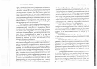 .4	I IF COMMUNAL PROBLEM
EARLY CONTACTS	5
hand. Politically, too, it was a period of unsettlement and upheavals.
The Cheras were losing power and new dynasties were emerging,
into power. Naturally the minds of the people were perturbed and
they were prone to accept new ideas from whatever quarter they
came. Islam appeared upon the scene with a simple formula of
faith, well-defined dogmas and rites, and democratic theories of
social organisation. It produced a tremendous effect, and before
the first quarter of the ninth century was over the last of the
Cheraman Perumal Kings of Malabar who reigned at Kodungallur
had become a convert to the new religion....
"The Musalmans evidently had acquired great importance
at this period. They were designated by the name of Mappillas
which means either "a great child" or a "bridegroom" and was
considered a title of honour. It was bestowed on some Christians
also, and in order to distinguish the two communities the Christians
were called Nussarani Mappillas. Other privileges were showered
upon them. A Musalman could be seated by the side of a
Nambutiri Brahman while a Nair could not do so. The religious
leader of the Mappillas, the Thangal, was allowed to ride in a
palanquin alongside of the Zamorin.
"Under the patronage and encouragement of the Zamorin
the Arab merchants settled in large numbers in their dominions,
and not only materially increased his power and wealth by their
trade but directly supported him in his campaigns of aggran-
disement. The Zamorins, who originally hailed from Nediyiruppa
in Emad, overran Palanad the neighbouring territory of Porlattiri
Raja and secured the land thus won at the point of the sword by a
fort at Velapuram. Here, according to tradition, a merchant who
had been trading with Arabia settled and established a mart which
grew into the flourishing port of Calicut. He became the Koya
(Kazi) of Calicut and his successors fought on the side of the
Zamorin against the Rajas of the surrounding Nads. The Raja
Valluvakona of Walavanada was defeated and management of
the Manamakham festival at Tirunavayi and with it the pre-
dominance in Southern Malabar passed into the Zamorin's hands.
The Muslim family of Ali Rajas (Lords of the deep) who were the
admirals and ministers of the Kolattiri rajas were according to
one tradition the descendants of an Arab Musalman who had
been invited from their native land by Cheraman Perumal and
were installed as Chiefs of Kannanur (Kannur), according to
another tradition the first chieftain of the family was a Nayar who
was a minister of the Kolattiri and who embraced Islam but was
retained in his post on account of his skill and ability.
"The Zamorin thought so highly of the Muslims that he
definitely encouraged conversion in order to man the Arab ships
on which he depended for his aggrandisement; he gave orders
that in every family of fishermen (Mukkuvans) in his dominion one
or more of the male members should be brought up as
Mohammadans....
"These narratives conclusively show that on the western coast
of India Muslims settled down early and grew in numbers, wealth
and power....
"Their principal settlement on the east coast was Kayal-
pattanam in Tinnevelly (Tirunelveli) district near the mouth of the
Tamrapami river, where still the Labbies form the majority of the
population, and where Caldwell picked up in large quantities
broken pieces of pottery and what is more important a number of
Muslim coins bearing dates from the 7th Century (71 Am.) to
thirteenth Century A.D.
"The Musalmans started their religious propaganda as soon
as they had settled down in some numbers. Many of the Islamic
communities of the South trace their origin to these times. The
Ravuttans of Madura and Trichinopoly (Tiruchirapally) believe
that they were persuaded to change their religion by Nathad Vali
whose tomb exists at Trichinopoly and bears the date of his death
417 A.H. (1039 A.D.)....
 