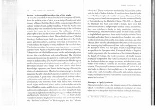 EARLY CONTACTS	15
I ►	1111	 N:I. PROBLEM
111411.1u	ilization Higher than that of the Arabs
H Iii.ty be conceded at once that the Arab conquest of Sindh,
I onithe political point of view, was an insignificant event in the
history of Islam. But the effects of this conquest upon Muslim
culture were profound and far-reaching. When the Arabs came
to India, they were astonished at the superiority of the civilization
which they found in the country. The sublimity of Hindu
philosophical ideas and the richness and versatility of Hindu intellect
were a strange revelation to them. The cardinal doctrine of Muslim
theology, that there is one God, was already known to the Hindu
saints and philosophers, and they found that in the nobler arts,
which enhance the dignity of man, the Hindus far excelled them.
The Indian musician, the mason, and the painter were as much
admired by the Arabs as the philosopher and the man of learning.
Tabari writes that Khalifa Harun once sent for an Indian physician
to cure him of an obstinate and painful disease. The physician
succeeded in restoring his patient to health and was allowed to
return to India in safety. The Arabs learnt from the Hindus a great
deal in the practical art of administration, and the employment of
Brahman officials on a large scale was due to their better
knowledge, experience, and fitness for discharging efficiently the
duties of administration. Muslim historians are apt to forget or
minimize the debt which the Saracenic civilization owed to Indo-
Aryan culture. A great many of the elements of Arabian culture,
which afterwards had such a marvellous effect upon European
civilization, were borrowed from India. India, then, stood on a
much higher intellectual plane, and the Arab scholars sat at the
feet of Buddhist monks and Brahman pandits to learn philosophy,
astronomy, mathematics, chemistry, and other subjects of study.
The court at Baghdad extended its patronage to Indianscholarship,
and during the Khilafat of Mansur (753--/ 74 A n.) Arab scholars
went from India to Baghdad who carried with them two books,
the "Brahma Siddhanta" of Brahmagupta and his "Khanda
K hadyaka". These works were translated by Alfazari into Arabic
with the help of Indian Scholars. It was from them that the Arabs
learnt the first principles of scientific astronomy. The cause of Hindu
learning received much encouragement from the ministerial family
of Barmaks during the Khilafat of Harun (786-808 A.D.) Though
the Barmaks had been converted to Islam, they never felt
enthusiastic about it, and prompted by their Hindu inclinations,
(hey sent scholars to India to study medicine, astrology,
pharmacology, and other sciences. They invited Hindu scholars
to Baghdad and appointed them as the chief physicians of their
hospitals and asked them to translate from Sanskrit into Arabic
works on medicine, philosophy, toxicology, astrology, and other
subjects. But it must be admitted that the Muslims soon secularised
the learning they had borrowed from India, and presented it to
the European world in a new garb, which was perhaps more
acceptable to the European mind. When the Khilafat of Baghdad
lost its importance after the extinction of the Abbasid dynasty at
the hands of Halagu, the Arab governors of Sindh became
practically independent. The cultural connection was broken, and
the Arabian scholars no longer in contact with Indian savants,
turned to the study of Hellenic art, literature, philosophy; and
science. There is ample reason to endorse Havel I 's view that ' it
was India, not Greece, that taught Islam in the impressionable
years of its youth, formed its philosophy and esoteric religious
ideals, and inspired its most characteristic expression in literature,
art and architecture."''
Attempts at Early Synthesis
The quotation above shows the intimate nature of the relationship
which existed between Islam and India for centuries at a time
when she was altogether free from Muslim political dominance,
12. The History (.,f Medieval India, Ishwari Prasad, pp. 59, 61
 