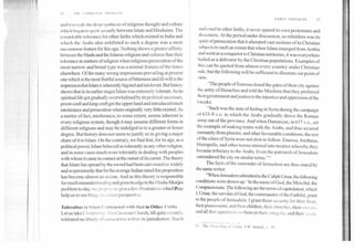 I III	*NANO INA' 114o111 I m
011)1 it I i'vt'ilIs the deep synthesis of religious thought and culture
wit it, 1► hegran k) grow so early between Islam and Hinduism. The
141 nal Little tolerance for other faiths which existed in India and
which the Arabs also exhibited to such a degree was a most
uncommon feature for this age. Nothing shows a greater affinity
between the Hindu and the Islamic religions and cultures than their
tolerance in matters of religion when religious persecution of the
most narrow and brutal type was a normal feature of the times
elsewhere. Of the many wrong impressions prevailing at present
one which is the most fruitful source of bitterness and ill-will is the
impression that Islam is inherently bigoted and intolerant. But history
shows that in its earlier stages Islam was extremely tolerant. As its
spiritual life got gradually overwhelmed by its political successes,
priest-craft and king-craft got the upper hand and introduced much
intolerance and persecution where originally very little existed. As
a matter of fact, intolerance, to some extent, seems inherent in
every religious system, though it may assume different forms in
different religions and may be indulged in to a greater or lesser
degree. But history does not seem to justify us in giving a major
share of it to Islam. On the contrary, we fmd that; for its age, as a
political power, Islam behaved as tolerantly as any other religion,
and in some cases much more tolerantly in dealing with peoples
with whom it came in contact at the outset of its career. The theory
that Islam has spread by the sword had been canvassed so widely
and so persistently that for the average Indian mind this proposition
has become almost an axiom. And as this theory is responsible
for much misunderstanding and gives its edge to the Hindu-Mrs'lim
problem to-day, we propose to give a few illustrations whicOrnay
help us to see things in a truer perspective.
Toleration in Islam Contrasted with that in Other Faiths
Let us take Christianity. The Christian Church, till quite recently,
tolerated no liberty of conscience within its jurisdiction. Harsh
EARLY CONTACTS	17
andI cruel to other faiths, it never spared its own protestants and
411,,,;enters. At the period under discussion, so relentless was its
Hi it of persecution that it alienated vast sections of its Christian
s II)jects to such an extent that when Islam emerged from Arabia
.11141went as a conqueror to Christian territories, it was everywhere
killed as a deliverer by the Christian populations. Examples of
this can be quoted from almost every country under Christian
rule, but the following will be sufficient to illustrate our point of
view:
"The people of Emessa closed the gates of their city against
the army of Heraclius and told the Muslims that they preferred
their government and justice to the injustice and oppression of the
t ►reeks.
"Such was the state of feeling in Syria during the campaign
of 633-9 A.D. in which the Arabs gradually drove the Roman
army out of the province. And when Damascus, in 637 A.D., set
the example of making terms with the Arabs, and thus secured
immunity from plunder, and other favourable conditions, the rest
(lithe cities of Syria were not slow to follow. Emessa, Arethusa,
Ilieropolis, and other towns entered into treaties whereby they
became tributary to the Arabs. Even the patriarch of Jerusalem
surrendered the city on similar terms."
The facts of the surrender of Jerusalem are thus stated by
the same writer:
"When Jerusalem submitted to the Caliph Umar, the following
conditions were drawn up: 'In the name of God, the Merciful, the
Compassionate. The following are the terms of capitulation, which
1, Umar, the servant of God, the commander of the Faithful, grant
to the people of Jerusalem. I grant them security tbr their lives,
their possessions, and their children, their churches, their crosses,
and all that appertains to them in their integrity, and their lands,
II The Preaching of Islam, T.W. Arnold, p. 49.
 
