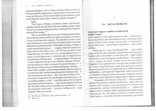 THE COMMUNAL PROW._ M
had been forbidden to ride in saddles, wear fine clothes, to uncover
the head, and this condemnation to the position of mere hewers of
wood and drawers ofwater had embittered animosities to such
extent that they readily threw in their lot with the foreigner."t8
Again,
"The People of Multan, merchants, traders, and artisans,
together with the Jats and Meds of the surrounding country whom
the native government had persecuted, waited upon the conqueror
and paid him homage."19
Thus we see that the age was an age of religious persecutions,
and in that age Islam seemed to be quite an exception. At least, it
was no worse than other religions. We shall also see later on that
such intolerance as was exhibited by the Indian faiths was rather
different in its nature from that of other faiths in being a heritage of
social custom from the past w' inspite of her best endeavours
India had not been able to shave off. We have quoted at such
length because we wish to remove a wrong impression at the
outset, as such impressions st md in the way of a dispassionate
consideration of historical inci ' ants and problems. The facts that
we have adduced so far go to show that the relations of Hindu
and Musalmans in India continued to be amicable and core 11
upto the time of the invasions of Mahmud Glianiavi: that the m
cause of this cordiality was the tolerant attitude of the two religions
towards each other: and that during this period of intimacy relig: us
and cultural processes had mdy come into existence whic.
promised to make their life and thought more harmonious. In
succeeding chapters we shall 3e how this union of two religions
and cultures acted and reacted In the various aspects of national
life. We shall confine, as far as possible, our examination to _hose
developments which tendt.- directly to influence the . utual
relations of the two commur
18, The History of Medieval India, Ishwari Prasad, p. 50.
19. Ibid., p. 53.
2
TH SOCIAL PROBLEM
Social and religious Condition of India in the
Eighth Century
I n this chapter we will confine ourselves to the r-sisideration of
the social problem with which India was faced at the time of the
advent of Islam in this country; and we will try to indicate the
nature of the contri.- -don of Islam towards the s(, ations of that
problem.
During the last years of the Prophet Mu: -mad and the
reigns of the first three Khalifas, King Harsha built up a great
Empire in the north of India over the ruins of th ; Gupta Empire
which had its seat at Pataliputra (modern Patn1.1. His ambition
was to conquer the whole of India, but he was checked by
Pulakeshi II who made himself sovereign of the southern half of
the country. King Harsha gave to his great dominion a spell of
peace and prosperity. He was equally tolerant to Vaidika I I nduism
and Buddhism, and impartially helped both; with his death in 647
A.D. Buddhism began to decline and an age of religious anarchy
set in when various old and new religions began to fight for mastery.
"Anandagiri, in hisShankara-Digvijaya .s drawn a graphic
picture of the religious condition of India in the ,..rz,hth century. He
mentions the numerous sects that sprang into existence and
inculcated the worship of all kinds of gods froth . ^ noblest and
highest to the moat repulsive deities, taking delight in drunken orgies
and grotesque rites. The leaders of rival sects cited the authority
ofthe Vedas in s..inort of their doctrines and practices, and wished
 
