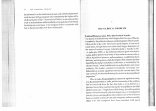 38	THE COMMUNAL PROBLEM
be reformed, it is the inculcation far and wide of the fundamental
truth that true Self-government is Government by the higher self in
all departments of life. The mission of India is to incorporate this
truth in its institutions and to establish a real and universal human
brotherhood on its basis. If her religions fail to co-operate with
her in this mission they will do so at their peril.
3
THE POLITICAL PROBLEM
Political Disintegration After the Death of Harsha
'theperiod of Indian history which began after the reign of Harsha
is marked by the political confusion and disintegration which usually
follows in the wake of the fall of every great Empire. It is an era of
small states, though these were often much bigger than many of
the states of modern Europe. After the death of Harsha in 647
A.D. right upto 1000 A.D. the political confusion grew from bad to
worse, and no person or dynasty of any eminence arose who or
which, by political prowess and ascendancy, could bring about
that unity and integration which the Empire of the Guptas and then
that of Harsha had given to India. At this time, as remarked by Dr.
lshwari Prasad, "what India lacked was political unity and social
solidarity. Her leaders counted by hundreds; her energy was
frittered away in petty squabbles between the various states. She
may correctly be described during this period as a geographical
expression."
How to make this geographical expression a political reality
was the great problem of India, and the immensity of the problem
can be conceived from the fact that India is not a district or a
province but a whole continent having for its population one-fifth
of the human race. The process which brings about the gradual
fusion of small territorial units into bigger ones, of principalities
into kingdoms, and kingdoms.into Empires, has so far in history
been invariably a series of wars and conquests, and as invariably
these wars and conquests have been attended with much
 
