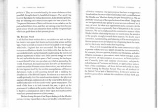 THE NATIONAL SYNTHESIS	9392	THE COMMUNAL PROBLEM
pride in it. They are overwhelmed by the sense of shame at their
great fall, brought about by handful of strangers. They are trying
to cover that shame by mutual dissensions. Like defeated generals,
they are blaming each other for the capricious turn of their fate.
The present bitterness of their soul throws its own shadow on the
past and embitters it too, and they are turning away from the one
great solace which can enhearten them and the one great light
which can guide them in their present gloom.
The Present Need
In all that has been written above, our endeavour and our hope
has been to turn again their hearts and eyes to that solace and that
light. There is in truth no reason to be down-hearted. In her struggle
with India, England has not succeeded. She has physically
overpowered India no doubt, for a little while, but she has not
succeeded in really and permanently undermining the moral and
spiritual aspirations of India's soul. India's moral energy has stood
the test, and within the short space of half a century she has begun
to assert herself in her own peculiar way which is astounding the
world. Unarmed, disorganized, held down by all the military
contrivances that Western science has evolved, and with a house
divided against itself by the terrible manipulations of Western
diplomacy, India is still asserting herself and is shaking the
foundations of the British Empire. Its mission is to renovate the
world spiritually, for if its moral sanction destroys the physical
sanction of Europe, militarism all over the world will be destroyed,
and India the slave will rise as the world's great emancipator. The
need of the hour is to look towards the past, to pick up the
processes of synthesis at the points where they have been broken,
to destroy communalism and to draw upon the inexhaustible
moral and spiritual resources of the country.
Before closing this part of our Report dealing with the Muslim
period, we may repeat that we have not tried to write the history
of twelve centuries. Our main purpose has been to suggest in a
broad outline the nature of the relationship which existed between
the Hindus and Muslims during the pre-British Period. We are
painfully conscious of the imperfections of our efforts. The picture
we have presented may appear to some as over-coloured, but it
may, at least, be taken as a supplement and a corrective to the
one-sided picture we generally fmd of this period in the current
histories. We have emphasized the constructive aspects of the
Hindu-Muslim relationship because we want to draw the attention
of the people strongly towards these aspects. No doubt, much
correction, supplementing, and balancing will be necessary before
the true perspective is developed, but a beginning has to be made,
and we have only tried to make that beginning.
Thus, it will be noted that all the main controversies which
at present embitter and have latterly divided the two communities,
for example, the cow question, Ramlila and Moharram, and other
religious occasions or processions, music before mosque; as also
the question of representation in services, in Municipalities
and Councils, joint and separate electorates; safeguards;
redistribution of Provinces and federal, as opposed to a unitary,
basis of the constitution—all these did not and could not have
existed during the Muslim Period. They are all products of
the British Period and of British Policy. In the next section we
shall try generally to indicate the conditions of their birth and
growth.
4
 