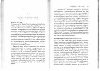 THE POLICY IN THE MAKING	95
5
THE POLICY IN THE MAKING
Relations upto 1815
Our retrospect of the Muslim Period shows that the Hindu-Muslim
Problem in its Present form is really of recent birth and has very
little to do with the religious and social differences of the two
communities. In consequence of (i) long neighbourhood and getting
accustomed to each other's presence and ways, and (ii) the
reconciling teachings of the Saints of both religions, the two
communities had very largely relaxed their tension and settled down
into friendly mutual accommodation and close co-operation in
polities, trade, business, and every-day social life. An official English
Publication,Hamilton S. Gazetteerof 1815 says: 'The two religions
have existed together so long that the professors .of both have
acquired a habit of looking on each other with a tolerance and
indulgence unusual in other countries."
Obviously, when the two communities lived and grew
together peacefully, on the whole, for over eight centuries they
could not all of a sudden automatically evolve from within a spirit
of conflict and discord, so disastrous for themselves and so helpful
for their enemies. How then was this problem born? To discover
the real social and political causes which have given birth to this
problem we shall have to study along with other factors the under
currents of British Policy during the whole period of British
administration and specially during the period following the War
of 1857, in so far as they bear directly on the Hindu-Muslim
problem.
The British got a firm footing in Bengal in 1757 after the
battle of Plassey. Upto the end of the 18th century they were
engaged in consolidating and their position and making new
affiances acquisitions. Their main consideration during this period,
as far as the people of Bengal were concerned, was the collection
of revenue and making as much money by trade or otherwise as
they could. During the days of the East India Company the Charter
of the Company was renewed periodically and at each renewal
the preceding period was reviewed by the Parliamentary Committee
and discussions about important matters concerning India took
place in Parliament at the time of the Presentation of the Charter
Bill. For the 18th century and the first six decades of the 19th,
much light can be found regarding Indian policy in the proceedings
ofParliamentary Committees. The discussions in these Committees
constitute the best evidence of the workings of the British mind
with regard to their Indian Possessions.
British Policy Regarding Evangelization of India
In 1793, Mr. Grant, whose heart was set "on the evangelization
of Indiarsuccessfully persuaded the Directors of the Company
to introduce in the Charter Bill clauses for carrying on missionary
work in India and for starting institutions to impart English
education. It will probably be a matter of surprise to many to
learn that at this period Christian Missions were not permitted to
work in India by the British, and though the indigenous system of
education had been destroyed by the abolition of the village
municipal system And the withdrawal of grants from other
seminaries, no facilities had been given or arrangements made for
imparting primary or secondary education to the people. In 1793,
when the question of Missions and education came before the
British Parliament, a hot discussion took place and the clauses
relating to this matter were finally deleted from the Bill. A summary
of the discussion is reported by Woodfall. We give below the
 
