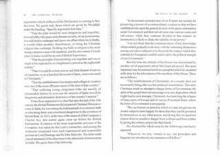 THE POLICY IN THE MAKING	97
96	THE COMMUNAL PROBLEM
„
arguments which influenced the Parliament in coming to this
decision. We quote only those which are given by Woodfall
under the heading, "Specific arguments first class."
"That the plan would be most dangerous and impolitic;
it would affect the peace and ultimate security of our possessions,
it would tend to endanger and injure our affairs there most fatally,
it would either produce disturbances, or bring the Christian
religion into contempt. Holding one faith or religion is the most
strong common cause with mankind, and this movement if it took
place in India would be an end of British Supremacy.
"That the principle of proselytizing was impolitic and was or
ought to be exploded in so enlightened a period as the eighteenth
centuiy."
"That it would be a most serious and fatal disaster if natives
of character, even a hundred thousand of them, were converted
to Christianity."
"That the establishment of seminaries and colleges in America
was one of the most efficient causes of the loss of that country."
"That suffering young clergymen (who are usually of
pleasurable habits) to over-run the interior of India would be
dangerous and ultimately destructive of the country's interest."
From these arguments it is clear that upto the end of the 18th
century the British Parliament did not permit Christian Missions to
come to India for converting the Indian people to a common faith
or educating them was considered dangerous to the existence of
British Rule. In 1813, at the time of the renewal of the Company's
Charter Act, this matter again came up before the British
Parliament. Evidence of the most responsible servants of the
Company was taken by the Lord's committee, and among the
witnesses examined were such experienced and responsible
persons as Lord liastings and Sir John Malcolm. The latter made
a lucid statement ofhis objections to the admission of missionaries
in India. We quote from it the following.
"In the present extended state of our Empire our security for
preserving a power of so extraordinary a nature as that we have
established rests upon the general division of the great communities
under Government and their sub-division into various castes and
sub-castes; while they continue divided in this manner no
insurrection is likely to shake the stability of our power."
"I do not think that the communication of any knowledge
which tended gradually to do away with the subsisting distinctions
among our native subjects or to diminish the respect which they
entertain for Europeans could be said to add to the political strength
of our Government."
But this time the attitude of the House was determined by
another set of arguments which Mr.Grant advanced. His main
arguments may be summarized from a pamphlet which he circulated
at the time for the information of the members of the House. These
are as follows:
"The establishment of Christianity in a county does not
necessarily bring after it a free political constitution. The early
Christians made no attempt to change forms of Government; the
spirit of the gospel does not encourage even any disposition which
might lead to such attempts. Christianity has been long the religion
of many parts of Europe and of various Protestant States where
the form of Government is not popular.
"We can foresee no period in which we may not govern our
Asiatic subjects more happily for them than they can be governed
by themselves or any other power, and doing this we need not
expose them to needless danger from without and from within
by giving the military power into their hands."
He clinched the +le issue by the following conclusive
argument:
"Wherever, we may venture to say, our principles and
language are introduced, our commerce will follow."
 