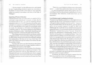 "Divide et impera' Was the old Roman motto, and it should
be ours. I might perhaps hesitate fo express my conviction so
decidedly if I were not able to show that my views upon this
subject are entirely in accordance with those of the Duke of
Wellington."
Imparting of Western Education
Christian missions were, as we have seen, permitted in 1813 to
work and to open educational institutions in India. But the
Government took no steps upto 1833 for imparting Western
,education to the people. In 1833, Macaulay pressed the matter
and made some impression, but diffidence and hesitation continued
till 1854, when the efforts of Sir Charles Trevelyan finally settled
the matter. He submitted in 1854 before the Parliamentary
Committee a paper on "The Political Tendencies of the Different
Systems of Education in India," which finally cleared the ground.
The basic arguments contained in this paper are the following:
'The existing connection between two such distant countries
as England and India, cannot in the nature of things be permanent;
no effort ofpolicy can prevent the natives from ultimately regaining
their independence. But there are two ways of arriving at this
point. One of them is through the medium of revolution, the other
through that of reform.
"As long as the natives are left to brood over their former
independence, their sole specific for improving their condition is
the immediate total expulsion ofthe English.
"Familiarly acquainted with us by means of our literature,
the Indian youths almost cease to regard us as foreigners. They
speak of our great men with the same enthusiasm as we do.
Educated in the same way, interested in the same objects, engaged
in the same pursuits with ourselves, they become more English
than Hindus, justas provincials became more Romans than Gauls
or Italians.
"There is no class of subjects to whom we are so thoroughly
necess--- as chcfse whose opinions have been cast in the English
-- „raid; they are spoiled for a purely native regime; they have
everything to fear from the premature establishment of a native
Government; their education would mark them out for
prosecution."
Lord Ellenborough Conciliating the Hindui
Our purpose in giving these quotations is to show-that both before
and after the War of 1857, the British Government was acting
with regard to India on the pc4icy of 'Divide and	Sornecimes
they favoured the Hindus, then the Musalmans, again the Hindus,
and so on as occasion required. As early as 1843 Lord
Ellenborough who was then the Viceroy of India had already plainly
adopted the policy of conciliating the Hindus and ignoring the
Musalmans. "I cannot close my eyes," he wrote, "to the belief
that this race (Musalman) is fundamentally hostile to us and
therefore our true policy is to conciliate the Hindus." One of the
schemes that his Lordship evolved for this purpose was unique
both in its conception and in its execution, and it would be of
some interest to give it here in full. The episode is connected with
the first Afghan War. After their first rebuff in this war in which
they suffered a heavy loss, the British made another attempt in
1842, when they succeeded in reaching Kabul. Their position in
Kabul was insecure and was rendered still more so by the
indiscretion of General Pollock about which a year later the Duke
of Wellington complained to Ellenborough in these words:
"I cannot understand how a man, who knows what soldiers
are made of, could think of giving an order for the destruction of
the bazaar and two mosques at Kabul."
In India also, the situation was critical, as appears from the
following excerpt from a letter of Lord Ellenborough:
"At Hyderabad and in Scinde as well as at Nepal and in the
100	THE COMMUNAL PROBLEM THE POLICY IN THE MAKING	101
 