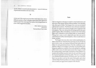 ‘11	1111 ( 'OM M UNAL PROBLEM
social, cultural, economic and administrative—most ofwhich are
of great and immediate relevance today.
At the end of the report are given three individual notes where
different members ofthe Committee express their basic agreement
with the report they had signed but express their disagreement on
a few of the suggested remedies.
PROF. B1PAN CHANDRA
Chairman
National Book Trust, India
Note
Our investigations at Kanpur revealed to us the fearful nature and
the extent ofthe tragedy and the terrible possibility of its spreading
into other parts in India. The Kanpur riots were not an isolated
and unusual occurrence. The Benares riots which preceded them
by only six weeks were serious enough to have required a full
investigation. They were only put into the background by this much
greater tragedy. Other extraordinary occurrences have been taking
place since, in British as well as Indian India, in various places.
Things have come to such a deplorable pass that riots can be
caused almost at will by interested parties, wherever and whenever
it may suit them.
The Kanpur riots were only a most violent manifestation of a
deep-seated disease which has been growing actively for the last
ten or twelve years, out of germs fostered in the body politic of
India, for some generations at least. From the conditions we saw
and the evidence we recorded, we became convinced that mere
temporary palliatives would be of no avail, and that by confining
efforts only to areas of violent repercussions the Congress would
be wasting energN A thorough examination of the problem was
needed and remedial measures had to be devised which would
be of general application and lasting utility. The move we thought
over and discussed the question, the firmer grew our conviction
that it was our duty to go into the matter thoroughly and to deal
with the Hindu-Muslim problem in its entirety, treating the Kanpur
riots as merely an aggravated symptom of the disease.
 