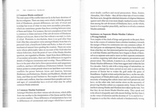 REMEDIES	155
154	THE COMMUNAL PROBLEM
A Common Hindu sentiment
The real cause of the conflict does not lie in the basic doctrines of
the two religions. There are many sects which, within the general
fold of Hinduism, present differences, not only of ritual and
worship but even of what we may term secondary principles,
which are sometimes greater than those existing between some
of them and Islam. For instance, the root conception of one God
is common to Islam and most of the sub-divisions of Hinduism
(Ekamevadvitiyam,there is but One without a second;La ilaha
ill Allah, Wandahu la sharikalahu,there is no god other than
God.) But this conception varies amongst Hindus from that of a
personal God, a beneficent Father and Ruler, to that of a mere
mechanical natural force guiding the creation. There are some
sects whose philosophy takes no account of the God-idea but
whose followers, from the point of view of the Hindu-Muslim
question, are regarded as Hindus. Apart from these differences
of secondary principles, there are wide differences in regard to
details of religious ceremonies and worship. These differences
have in the past often led to fierce persecutions and sanguinary
conflicts, and have left traditions of bitterness behind. Ancient
history points to certain periods when in our land there were serious
conflicts for power between Aryas and Anaryas, between
Brahmans and Kshatriyas, Hindus and Buddhists, Hindus and
Jains, and Shaivas and Vaishnavas. But inspite of these ancient
rivalries and conflicts, time has cemented these peoples and sects,
and ages of comradeship have evolved what may be called
common Hindu sentiment.
A Common Muslim Sentiment
Amongst Muslims also there various sub-divisions, which differ
from one another in the interpretation of the Quran and the Hadis
on certain matters. These differences of interpretation have led
to differences of ceremonials and usages which have caused
most deadly conflicts and social persecution. Shias, Sunnis,
Ahmadias, Ahl-i-Hadis—they all have their tale of woe to relate.
But these sects, though the inherited elements of religious bitterness
against each other are even more deeply marked in some of them
than among the sub-divisions of Hinduism, have, on the whole,
learnt to live together peacefully, and have evolved a common
Muslim sentiment.
Insistence on Separate Hindu-Muslim Cultures
a Wrong Outlook
Now inspite of the clash of kings and generals in the past, there
has in the course of centuries been a distinct tendency towards
the merger of these two sentiments into one common culture. If
this had gone on unhampered, things would have been different
from what they are; but interested parties have played their game
so well that Hindus and Muslims have begun to think of them-
selves as separate units and to insist on their separate sentiments
as entities requiring individual and separate presentation and
preservation. This outlook, it seems to us, is the real cause of all
Hindu-Muslim differences. It has been aggravated within the last
five decades. Side by side with a rising surge of nationalism, an
insidious attempt has been carried on not only to prevent the
process of fusion but to widen the gulf under the guise of
friendliness. English writers and politicians have, on the one side,
sung praises of Hindu philosophy and culture, and stressed the
necessity of keeping that culture intact and well-preserved, and
have, on the other side, laid similar stress on the necessity of
preserving Muslim culture as a separate entity. Some of the best
intellects among Hindus and Muslims have taken up the tune. Not
that they do not desire Hindu-Muslim unity. They speak and
write about it eloquently and with sincere feeling, but they base it
on the virtue of toleration and the doctrine of 'Live and let live.'
It appears to us that this whole outlook is fundamentally wrong
 