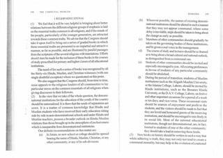 158	THE COMMUNAL PROBLEM
REMEDIES	159
I. RELIGIO2E'DUCATIONAL
(1) We feel that it will be very helpful in bringing about better
relations between the different religious groups if emphasis is laid
on the essential truths common to all religions, and if the minds of
the people, particularly of the younger generation, are attracted
towards these common truths. We advise that the Congress should
take it upon itself to bring out a series of graded books in which
these essential truths are presented in an impartial and attractive
manner, as far as possible, and are illustrated by parallel passages
from the scriptures of the several religions with translations. Efforts
should then be made for the inclusion of these books in the courses
of study prescribed for primary and higher classes of all educational
institutions.
The need of for such a series of books was recognized by all
the thirty-six Hindu, Muslim, and Christian witnesses (with one
single doubtful exception) whom we questioned on this point.
We also suggest that the Congress should, from time to time,
issue appeals to the religious leaders of all communities to lay
particular stress on the common essentials of all religions when
giving discourses to their followers.
(2) In the view that we take of the whole question, the denomi-
national institutions for the education of the youth of the country
should be nationalized. It is there that the seeds of separatism are
sown. It is a matter of common knowledge that Hindu and
Muslim students who have received their early education sitting
side by side in non-denominational schools and under Hindu and
Muslim teachers, possess a broader outlook on Hindu-Muslim.
relations thane those brought up in the atmosphere of exclusiveness
which is inseparable from denominational institutions. '
Our definite recommendations on this matter are:
(a) In future, no new school or college should be opened
bearing the name of Hindu, Muslim, Christian, or any
. other community, or any of its sub-divisions.
Wherever possible, the names of existing denomi-
national institutions should be altered in such a manner
that they may not appear communal; where some
delay is inevitable, steps should be taken to bring about
the change as early as possible.
(c) Members of other communities should gradually be
taken on the governing bodies of these institutions,
and be given a real voice in the management.
(d) The course of study and lectures should be so framed
as to bring about a broad cultural and national outlook,
as distinguished from a communal one.
(e) Students of other communities should be invited and
especially encouraged to join. All existing preferences
in favour of students of any particular community
should be abolished.
(f) During the period of transition, students of Muslim
institutions such as the Aligarh Muslim University,
or the Islamia College, Lahore, should be invited by
Hindu institutions, such as the Benares Hindu
University, or the D.A.V. College, Lahore, on festive
and other important occasions for a period of a week
or ten days, and vice-versa. These occasional visits
should be sources of enjoyment and profit to the
students, and the visitors should be made to feel that
they are loved and honoured guests of the receiving
institutions, and should be encouraged to mix freely in
its social life. Most of the national educational
institutions, though not denominational, are, in fact,
limited to students of one or the other community;
they should take a lead in removing these limits.
(3) New books on history should be written in such a way that
while adhering to truth, they may not only not tend to create a
communal mentality, but may help in the evolution of a national
(b)
 