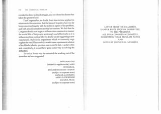 170	THE COMMUNAL PROBLEM
outside the direct political struggle, and on whom the disease has
taken the greatest hold.
The Congress has, no doubt, from time to time applied its
attention to this question. But the lines of its policy have so far
been concerned mainly with the political aspect of the problem,
and with specific situations as they have arisen. We feel that the
Congress should now begin to influence in a constructive manner
the social life of the people as strongly and effectively as it is
influencing their political life. No doubt, we are suggesting a new
experiment. But it is an experiment which we earnestly urge
ought to be tried. If successful, it would mean a permanent solution
of the Hindu-Muslim problem, and even if it fails t achieve this
and completely, it would have gone some way in solving the
difficulties.
To such a Board may be entrusted the working out of the
remedies we have suggested.
BHAGAVAN DAS
(subject to supplementary note)
SUNDARLAL
PURUSHOTTAM DAS TANDON
(subject to separate note)
MANZAR ALI SOKHTA
ABDUL LATIF BIJNORI
ZAFARUL-MULK
(subject to separate note)
LETTER FROM THE CHAIRMAN,
KANPUR RIOTS ENQUIRY COMMITTEE,
TO THE PRESIDENT,
ALL INDIA CONGRESS COMMITTEE,
SUBMITTING THREE SEPARATE NOTES
AND
NOTES BY INDIVIDUAL MEMBERS
 
