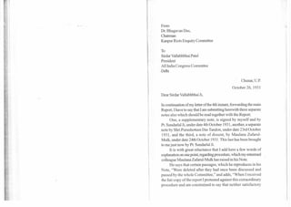 From
Dr. Bhagavan Das,
Chairman
Kanpur Riots Enquiry Committee
To
Sirdar Vallabhbhai Patel
President
All India Congress Committee
Delhi
' Chunar, U.P.
October 26, 1931
Dear Sirdar Vallabhbhai Ji,
In continuation of my letter of the 4th instant, forwarding the main
Report, I have to say that I am submitting herewith three separate
notes also which should be read together with the Report.
One, a supplementary note, is signed by myself and by
Pt. Sundarlal Ji, under date 4th October 1931, another, a separate
note by Shri Purushottam Das Tandon, under date 23rd October
1931, and the third, a note of dissent, by Maulana Zafarul-
Mulk, under date 24th October 1931. This last has been brought
to me just now by Pt. Sundarlal Ji.
It is with great reluctance that I add here a few words of
explanation on one point, regarding procedure, which my esteemed
colleague Maulana Zafarul-Mulk has raised in his Note.
He says that certain passages, which he reproduces in his
Note, "Were deleted after they had once been discussed and
passed by the whole Committee," and adds, "When I received
the fair copy of the report I protested against this extraordinary
procedure and am constrained to say that neither satisfactory
 