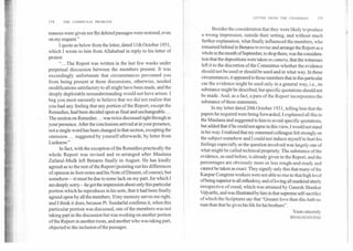 174	THE COMMUNAL PROBLEM
reasons were given nor fhe deleted passages were restored, even
on my request."
I quote as below from the letter, dated llth October 1931,
which I wrote to him from Allahabad in reply to his letter of
protest:
"...The Report was written in the last few weeks under
perpetual discussion between the members present. It was
exceedingly unfortunate that circumstances prevented you
from being present at those discussions, otherwise, needed
modifications satisfactory to all might have been made, and the
deeply deplorable misunderstanding would not have arisen. I
beg you most earnestly to believe that we did not realize that
you had any feeling that any portion of the Report, except the
Remedies, had been decided upon as final and unchangeable....
The section on Remedies ... was twice discussed right through in
your presence. After the conclusions arrived at in your presence,
not a single word has been changed in that section, excepting the
omission ... suggested by yourself afterwards, by letter from
Luclmow."
In fact, with the exception of the Remedies practically the
whole Report was revised and re-arranged after Maulana
Zafarul-Mulk left Benares fmally in August. He has kindly
agreed as to the rest of the Report (pointing out his differences
of opinion in foot-notes and his Note of Dissent, of course), but
somehow—it must be due to some lack on my part, for which I
am deeply sorry—he got the impression about only this particular
portion which he reproduces in his note, that it had been fmally
agreed upon by all the members. If my memory serves me right,
and I think it does, because Pt. Sundarlal confirms it, when this
particular portion was discussed, one of the members was not
taking part in the discussion but was working on another portion
of the Report in another room, and another who was taking part,
objected to the inclusion of the passages.
LETTER FROM THE CHAIRMAN	175
Besides the consideration that they were likely to produce
a wrong impression, outside their setting, and without much
further explanation, what finally influenced the members, who
remained behind in Benares to revise and arrange the Report as a
whole in the month of September, to drop them, was the considera-
tion that the depositions were takenin camera,that the witnesses
left it to the discretion of the Committee whether the evidence
should not be used or should be used and in what way. In these
circumstances, it appeared to those members that in this particular
cae the evidence might be used only in a general way, i.e., its
substance might be described, but specific quotations should not
be made. And, as a fact, a para of the Report incorporates the
substance of these statements.
In my letter dated 20th October 1931, telling him that the
papers he required were being forwarded, I explained all this to
the Maulana and suggested to him to avoid specific quotations,
but added that if he could not agree in this view, I would not stand
in his way. I realized that my esteemed colleague felt strongly on
the subject somehow and I could not induce myself to hurt his
feelings especially as the question involved was largely one of
what might be called technical propriety. The substance of the
evidence, as said before, is already given in the Report, and the
percentages are obviously more or less rough-and-ready and
cannot be taken as exact. They signify only this that many of the
Kanpur Congress workers were not able to rise to that high level
of being superior to all orthodoxy, and of loving all mankind utterly
irrespective of creed, which was attained by Ganesh Shankar
Vidyarthi, and was illustrated by him in that supreme self-sacrifice
of which the Scriptures say that "Greater love than this hath no
man than that he gives his life for his brothers".
Yours sincerely
BHAGAVAN DAS
 