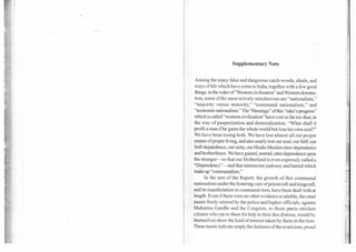 Supplementary Note
Among the many false and dangerous catch-words, ideals, and
ways of life which have come to India, together with a few good
things, in the wake of"Westem civilization" and Western domina-
tion, some of the most actively mischievous are "nationalism,"
"majority versus minority," "communal nationalism," and
"economic nationalism." The "blessings" of this "rake's progress"
which is called "western civilization" have cost us far too dear, in
the way of pauperization and demoralization. "What shall it
profit a man if he gains the whole world but lose his own soul?"
We have been losing both. We have lost almost all our proper
means of proper living, and also nearly lost our soul, our Self, our
Self-depqndence, our unity, our Hindu-Muslim inter-dependence
and brotherliness. We have gained, instead, utter dependence upon
the stranger—so that our Motherland is even expressly called a
"Dependency"—and that internecine jealousy and hatred which
make up "communalism."
In the text of the Report, the growth of this communal
nationalism under the fostering care ofpriestcraft and kingcraft,
and its manifestation in communal riots, have been dealt with at
length. Even if there were no other evidence available, the cruel
taunts freely uttered by the police and higher officials, against
Mahatma Gandhi and the Congress, to those panic-stricken
citizens who ran to them for help in their dire distress, would by
themselves show the kind of interest taken by them in the riots.
These taunts indicate amply. the darkness ofthe avaricious, proud
 