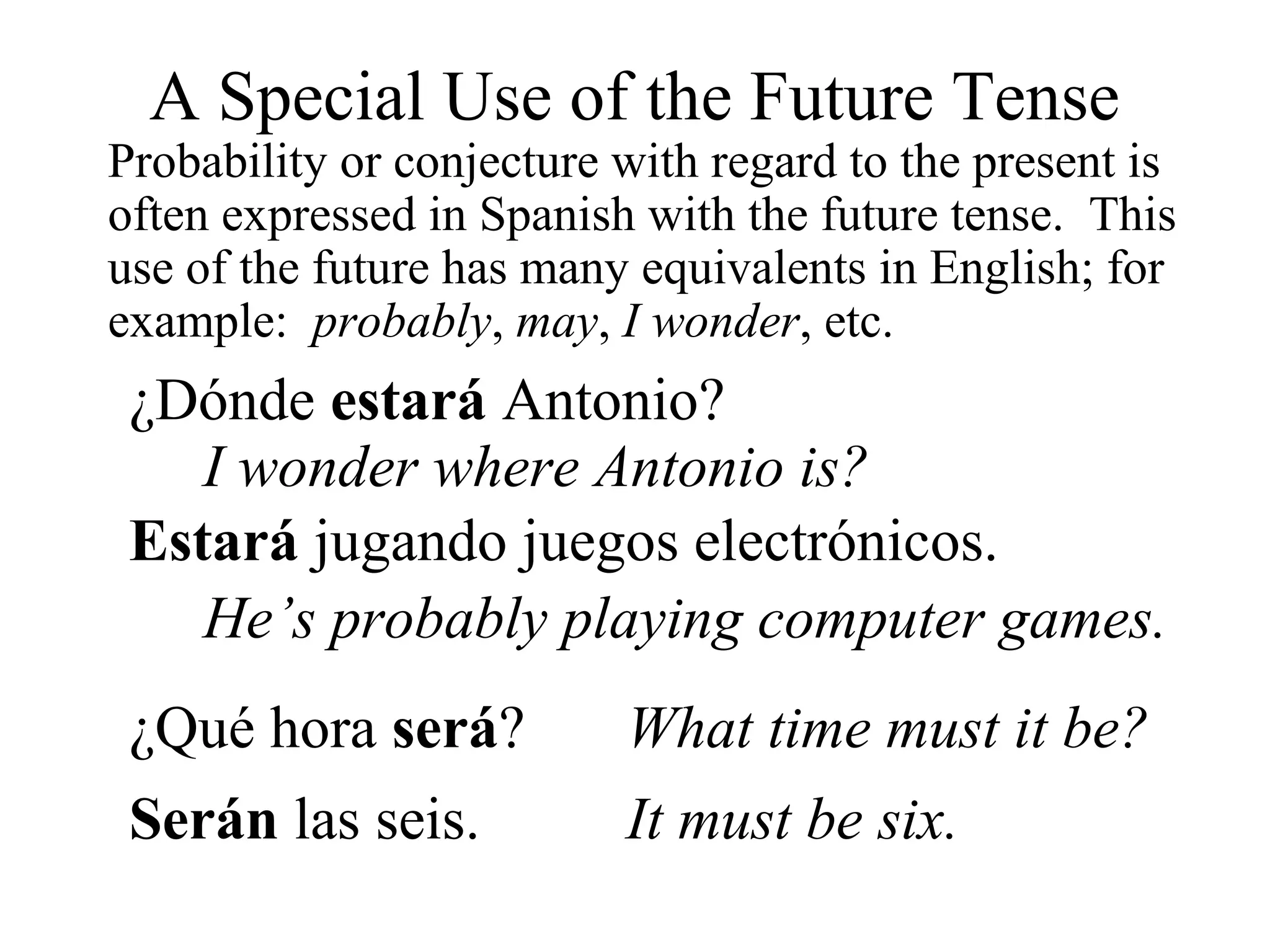 A Special Use of the Future Tense
Probability or conjecture with regard to the present is
often expressed in Spanish with the future tense. This
use of the future has many equivalents in English; for
example: probably, may, I wonder, etc.
¿Dónde estará Antonio?
I wonder where Antonio is?
Estará jugando juegos electrónicos.
He’s probably playing computer games.
¿Qué hora será? What time must it be?
Serán las seis. It must be six.
 