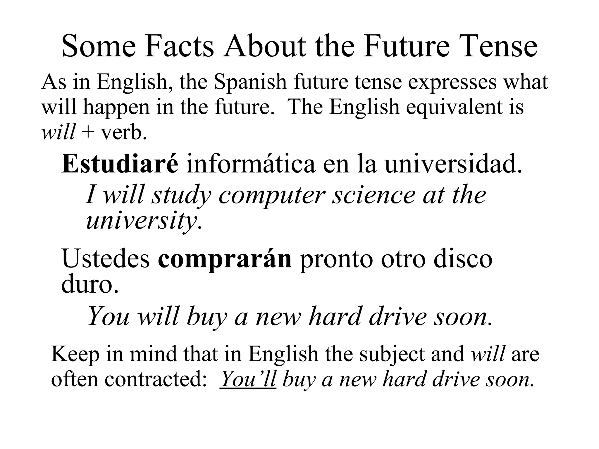 Some Facts About the Future Tense
As in English, the Spanish future tense expresses what
will happen in the future. The English equivalent is
will + verb.
Estudiaré informática en la universidad.
I will study computer science at the
university.
Ustedes comprarán pronto otro disco
duro.
You will buy a new hard drive soon.
Keep in mind that in English the subject and will are
often contracted: You’ll buy a new hard drive soon.
 