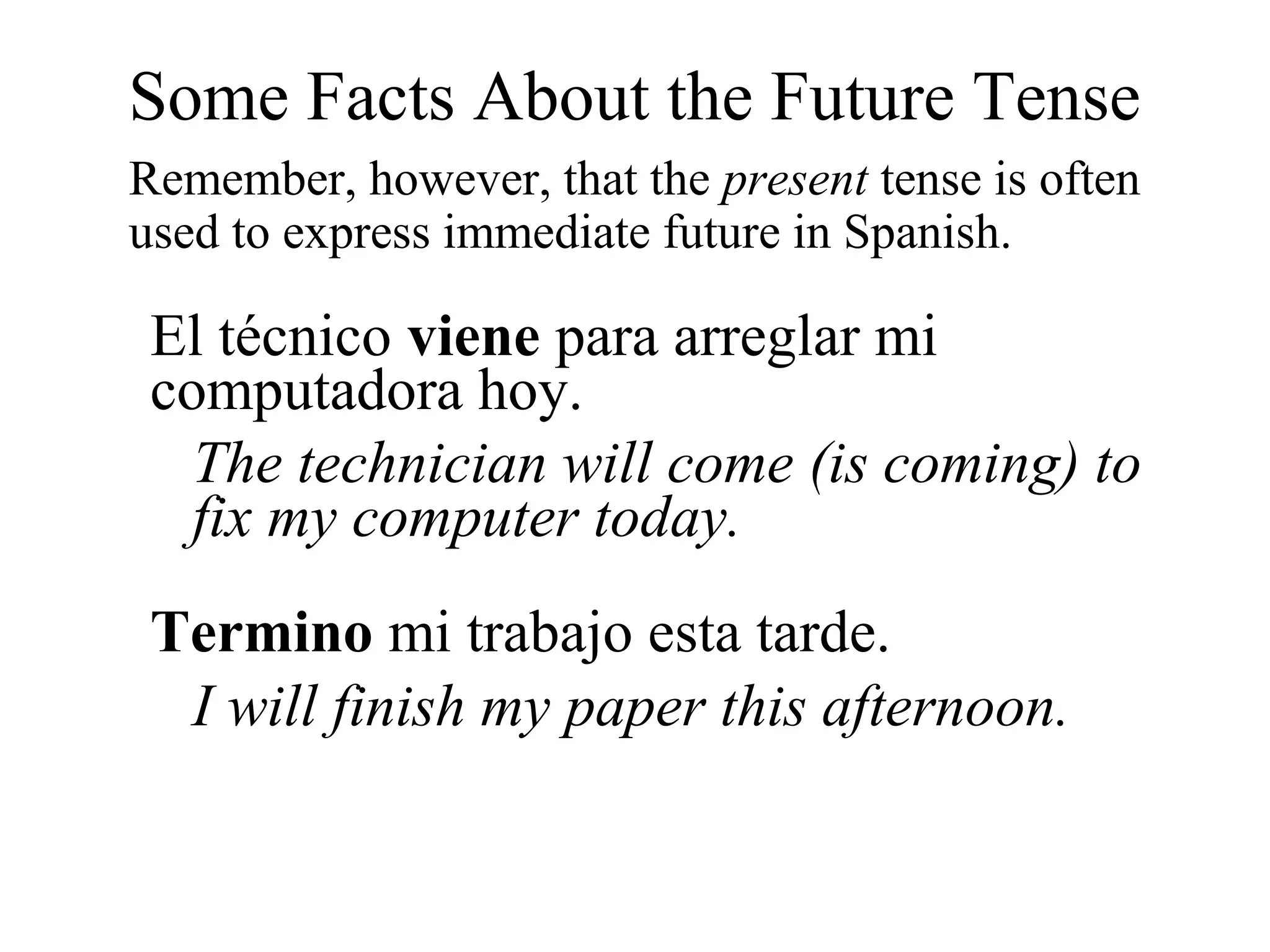 Some Facts About the Future Tense
Remember, however, that the present tense is often
used to express immediate future in Spanish.
El técnico viene para arreglar mi
computadora hoy.
The technician will come (is coming) to
fix my computer today.
Termino mi trabajo esta tarde.
I will finish my paper this afternoon.
 