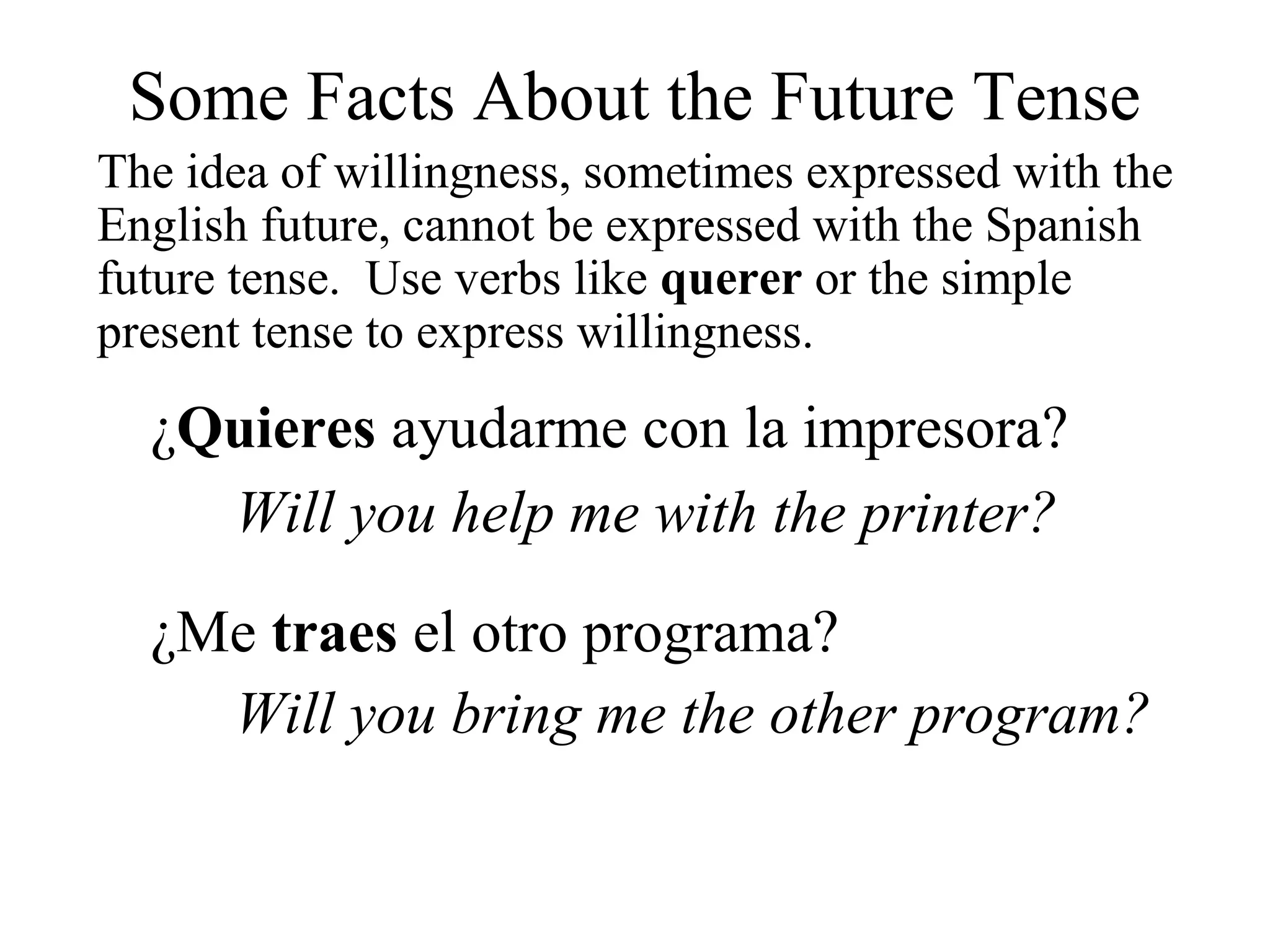 Some Facts About the Future Tense
The idea of willingness, sometimes expressed with the
English future, cannot be expressed with the Spanish
future tense. Use verbs like querer or the simple
present tense to express willingness.
¿Quieres ayudarme con la impresora?
Will you help me with the printer?
¿Me traes el otro programa?
Will you bring me the other program?
 