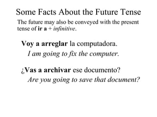 Some Facts About the Future Tense
The future may also be conveyed with the present
tense of ir a + infinitive.
Voy a arreglar la computadora.
I am going to fix the computer.
¿Vas a archivar ese documento?
Are you going to save that document?
 