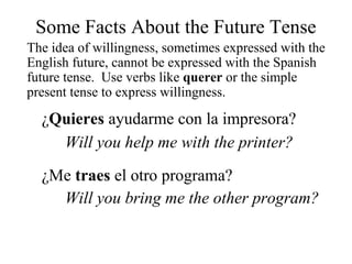 Some Facts About the Future Tense
The idea of willingness, sometimes expressed with the
English future, cannot be expressed with the Spanish
future tense. Use verbs like querer or the simple
present tense to express willingness.
¿Quieres ayudarme con la impresora?
Will you help me with the printer?
¿Me traes el otro programa?
Will you bring me the other program?
 