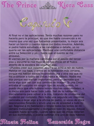 Al final no vi las aplicaciones. Tenía muchas razones para no hacerlo pero la principal, es que me había convencido a mi mismo que una vez que fuéramos presentados, lo mejor era hacer un borrón y cuenta nueva con todos nosotros. Además, si padre había estudiado a las candidatas a detalle, yo no quería ver las aplicaciones. Mantuve una confortable distancia entre La Selección y yo... hasta que el evento se me atravesó. 
El viernes por la mañana caminaba por el pasillo del tercer piso y escuché la risa musical de dos chicas en el hueco abierto de la escalera del segundo piso. 
-¿Puedes creer que estemos aquí?-y se echó a reír de nuevo. 
Maldije en voz baja, y entré en la habitación más cercana, porque me habían estado recordando una y otra vez que no iba a conocer a todas las chicas hasta el sábado. Nadie me dijo porque eso era tan importante, pero yo pensaba que tenía algo que ver con sus cambios de imagen. Si una Cinco entraba al concurso sin ningún tipo de ayuda, bueno, no puedo decir que ella hubiera tenido muchas oportunidades, a lo mejor era para hacer todo justo. Salí de la habitación discretamente para volver a la mía, tratando de olvidarme del incidente por completo. Pero hubo una segunda vez mientras caminaba a dejar algo a la oficina de padre, oí voces de chica desconocidas flotando y envió una ola de ansiedad a todo mi ser. Regresé a mi habitación y limpie todos los lentes de mi cámara meticulosamente y reorganicé todo mi equipo. Estuve ocupado hasta la noche, cuando sabía que las chicas estarían en sus dormitorios, y podría caminar. Era uno de esos hábitos  