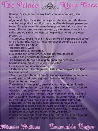 tiempo. Discúlpenme si soy lento con los nombres; son bastantes. Algunas de las chicas rieron, y yo estaba contento de darme cuenta que podía identificar más de ellas de lo que pensé que haría. Fui a la joven dama en la esquina frontal, y extendí mi mano. Ella la tomo con entusiasmo, y caminamos hacia los sofás que yo sabía que estaban específicamente para este propósito. Tristemente, Lyssa no era más atractiva en persona que como en su fotografía. Aún así, ella merecía el beneficio de la duda, así tratamos de hablar. -Buenos días, Lyssa. -Buenos días, su majestad. Ella sonrió tan ampliamente, que parecía doloroso. -¿Cómo has encontrado el palacio? -Es hermoso. Nunca había visto nada tan hermoso. Es hermoso aquí. Vaya, ya dije eso ¿cierto? Le respondí con una sonrisa. - Esta muy bien. Me alegra que estés tan complacida. ¿Qué haces en casa? -Soy una cinco. Toda mi familia trabaja exclusivamente en la escultura. Usted tiene algunas piezas increíbles aquí. Realmente hermoso. Traté de lucir interesado, pero ella no me atrajo en lo más mínimo. Sin embargo, ¿y si descartaba a alguien sin motivo? -Gracias. Um, ¿cuántos hermanos tienes? Después de algunos minutos de conversación en la cual ella usó la palabra "hermoso" no menos de veinte veces, sabía que no había nada más que yo quisiera saber sobre esta chica. Era tiempo de continuar, además parecía cruel mantenerla sabiendo que no había una oportunidad para nosotros. Decidí empezar a hacer recorte aquí y ahora. Sería lo más amable para las chicas, y tal vez también impresionaría a padre. Después de todo, fue él quien dijo que debía empezar a tomar decisiones reales en mi vida.  