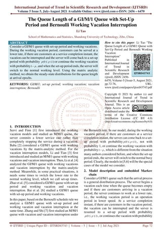 International Journal of Trend in Scientific Research and Development (IJTSRD)
Volume 5 Issue 5, July-August 2021 Available Online: www.ijtsrd.com e-ISSN: 2456 – 6470
@ IJTSRD | Unique Paper ID – IJTSRD43743 | Volume – 5 | Issue – 5 | Jul-Aug 2021 Page 72
The Queue Length of a GI/M/1 Queue with Set-Up
Period and Bernoulli Working Vacation Interruption
Li Tao
School of Mathematics and Statistics, Shandong University of Technology, Zibo, China
ABSTRACT
Consider a GI/M/1 queue with set-up period and working vacations.
During the working vacation period, customers can be served at a
lower rate, if there are customers at a service completion instant, the
vacation can be interrupted and the server will come back to a set-up
period with probability (0 1)
p p
≤ ≤ or continue the working vacation
with probability1 p
− , and when the set-up period ends, the server will
switch to the normal working level. Using the matrix analytic
method, we obtain the steady-state distributions for the queue length
at arrival epochs.
KEYWORDS: GI/M/1; set-up period; working vacation; vacation
interruption; Bernoulli
How to cite this paper: Li Tao "The
Queue Length of a GI/M/1 Queue with
Set-Up Period and Bernoulli Working
Vacation
Interruption"
Published in
International Journal
of Trend in
Scientific Research
and Development
(ijtsrd), ISSN: 2456-
6470, Volume-5 | Issue-5, August 2021,
pp.72-76, URL:
www.ijtsrd.com/papers/ijtsrd43743.pdf
Copyright © 2021 by author (s) and
International Journal of Trend in
Scientific Research and Development
Journal. This is an
Open Access article
distributed under the
terms of the Creative Commons
Attribution License (CC BY 4.0)
(http://creativecommons.org/licenses/by/4.0)
1. INTRODUCTION
Servi and Finn [1] first introduced the working
vacation models and studied an M/M/1 queue, the
server commits a lower service rate rather than
completely stopping the service during a vacation.
Baba [2] considered a GI/M/1 queue with working
vacations by the matrix-analytic method. For the
vacation interruption models, Li and Tian [3] first
introduced and studied an M/M/1 queue with working
vacations and vacation interruption. Then, Li et al. [4]
analyzed the GI/M/1 queue with working vacations
and vacation interruption by the matrix-analytic
method. Meanwhile, in some practical situations, it
needs some times to switch the lower rate to the
normal working level, which we call set-up times.
Zhao et al. [5] considered a GI/M/1 queue with set-up
period and working vacation and vacation
interruption. Bai et al. [6] studied a GI/M/1 queue
with set-up period and working vacations.
In this paper, based on the Bernoulli schedule rule we
analyze a GI/M/1 queue with set-up period and
working vacation and vacation interruption at the
same time. Zhang and Shi [7] first studied an M/M/1
queue with vacation and vacation interruption under
the Bernoulli rule. In our model, during the working
vacation period, if there are customers at a service
completion instant, the server can come back to a set-
up period with probability (0 1)
p p
≤ ≤ , not with
probability 1, or continue the working vacation with
probability1 p
− , which is different from the situation
many authors considered before, and when the set-up
period ends, the server will switch to the normal busy
period. Clearly, the models in [5,6] will be the special
cases of the model we consider.
2. Model description and embedded Markov
chain
Consider a GI/M/1 queue such that the arrival process
is a general distribution process. The server begins a
vacation each time when the queue becomes empty
and if there are customers arriving in a vacation
period, the server continues to work at a lower rate,
i.e., the working vacation period is an operation
period in lower speed. At a service completion
instant, if there are customers in the vacation period,
the vacation can be interrupted and the server is
resumed to a set-up period with probability
(0 1)
p p
≤ ≤ , or continues the vacation with probability
IJTSRD43743
 