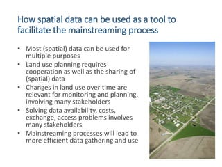How spatial data can be used as a tool to
facilitate the mainstreaming process
• Most (spatial) data can be used for
multi...