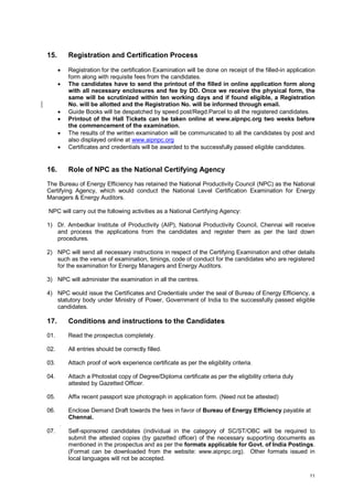 15.

Registration and Certification Process








16.

Registration for the certification Examination will be done on receipt of the filled-in application
form along with requisite fees from the candidates.
The candidates have to send the printout of the filled in online application form along
with all necessary enclosures and fee by DD. Once we receive the physical form, the
same will be scrutinized within ten working days and if found eligible, a Registration
No. will be allotted and the Registration No. will be informed through email.
Guide Books will be despatched by speed post/Regd.Parcel to all the registered candidates.
Printout of the Hall Tickets can be taken online at www.aipnpc.org two weeks before
the commencement of the examination.
The results of the written examination will be communicated to all the candidates by post and
also displayed online at www.aipnpc.org
Certificates and credentials will be awarded to the successfully passed eligible candidates.

Role of NPC as the National Certifying Agency

The Bureau of Energy Efficiency has retained the National Productivity Council (NPC) as the National
Certifying Agency, which would conduct the National Level Certification Examination for Energy
Managers & Energy Auditors.
NPC will carry out the following activities as a National Certifying Agency:
1) Dr. Ambedkar Institute of Productivity (AIP), National Productivity Council, Chennai will receive
and process the applications from the candidates and register them as per the laid down
procedures.
2) NPC will send all necessary instructions in respect of the Certifying Examination and other details
such as the venue of examination, timings, code of conduct for the candidates who are registered
for the examination for Energy Managers and Energy Auditors.
3) NPC will administer the examination in all the centres.
4) NPC would issue the Certificates and Credentials under the seal of Bureau of Energy Efficiency, a
statutory body under Ministry of Power, Government of India to the successfully passed eligible
candidates.

17.

Conditions and instructions to the Candidates

01.

Read the prospectus completely.

02.

All entries should be correctly filled.

03.

Attach proof of work experience certificate as per the eligibility criteria.

04.

Attach a Photostat copy of Degree/Diploma certificate as per the eligibility criteria duly
attested by Gazetted Officer.

05.

Affix recent passport size photograph in application form. (Need not be attested)

06.

Enclose Demand Draft towards the fees in favor of Bureau of Energy Efficiency payable at
Chennai.
.

07.

Self-sponsored candidates (individual in the category of SC/ST/OBC will be required to
submit the attested copies (by gazetted officer) of the necessary supporting documents as
mentioned in the prospectus and as per the formats applicable for Govt. of India Postings.
(Format can be downloaded from the website: www.aipnpc.org). Other formats issued in
local languages will not be accepted.
11

 
