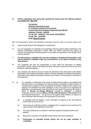 08.

Filled-in application form along with requisite fee should reach the following address
rd
on or before 23 May 2014:

The Director
National Productivity Council
Dr. Ambedkar Institute of Productivity

6, Aavin Dairy Road, Ambattur Industrial Estate (North)
Ambattur, Chennai – 600 098
Tel. No. 044 – 26255216 Tele Fax No. 044 26255012
Fax No. 044 – 26254904
Email: aipnpc@vsnl.net
Note: All correspondence related with Certification Examination should be made to the above address only.

09.

Use the Guide books for the Preparation of examination.

10.

It is not compulsory to undertake any preparatory training program before appearing in the
National Certification Examination. Further, BEE has neither authorized any agency to
conduct such preparatory training programs nor provides any guarantee on the quality of their
training materials.

11.

The fees paid by a candidate who has been admitted to the National Examination, shall
not be refunded or adjusted under any circumstances on the basis of medical or any
other ground.

12.

The candidates will have the responsibility to cross check the information on allotted
examination centres, issue of hall tickets and other instructions issued from time to time, from
the below mentioned websites.

13

Any candidate, who does not receive or loses the admission ticket, shall report to the allotted
examination centre with documentary evidence of having registered for National Examination.
Information about allotted examination centres may be seen at the web-site(s) mentioned in
the prospectus.

14.

(a)

If a candidate on declaration of the results of National Examination is not satisfied with
the marks given in any paper(s) and feels that there is possibility of either omission in
marking of any answer(s) or there is possibility of mistake in totaling of the marks in any
paper(s), the candidate may seek verification of all or any paper on his submitting an
application accompanied by a fee of Rs 200 for each paper, to be paid by DD drawn in
favour of “Bureau of Energy Efficiency” payable at “Chennai”, to National
Productivity Council, Chennai within a month of the declaration of the results of the
said National Examination. The Bureau or the Agency shall entertain no request for
such verification after the expiry of the said period of one month.

(b)

A candidate shall be eligible to seek verification of paper(s) of the said National
Examination for one time only.

(c)

The process of verification shall be completed with in a period of one month from the
date of receipt of the application by the NPC

(d)

The marks obtained by a candidate in individual questions of paper(s) shall not be
supplied.

(e)

Request for revaluation of evaluated Answer Books will not be entertained.

(f)

Photocopies of evaluated Answer Books will not be made available to
candidates.
12

 