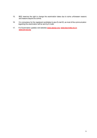 15.

BEE reserves the right to change the examination dates due to some unforeseen reasons
and reasons beyond its control.

16.

It is compulsory for the registered candidates to give E-mail ID, as most of the communication
regarding the examination will be sent by E-mails.

17.

For Examination updates visit websites www.aipnpc.org, www.bee-india.nic.in,
www.em-ea.org

13

 