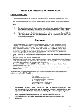 INSTRUCTIONS FOR CANDIDATES TO APPLY ONLINE
GENERAL INFORMATION:
1. Candidates are advised to go through the prospectus before filling the online application form.
2. You should have an email id (If you don't have an email account, please create one in free sites)
3.

FEE:
i)

The candidates should keep ready and submit the details of Fee payment,
Educational Qualification, Experience, while filling in the ONLINE APPLICATION.

ii)

Application fee and Certification fee should be paid by one common Demand Draft.
The application fee and the Certification fee is non-refundable once the
registration is accepted.

How to Apply


Fill online application form at www.aipnpc.org, please fill the form with all details and click
"Submit" button for registration. You can have a preview of the application form and
application number would generate. If any changes are to be done you can go back and
make necessary changes. If all the details are correct, click “confirm” button. (After
confirmation no changes can be done. However, in case the candidate fill the application wrongly,
he/she can fill the online application afresh and submit again. The application form received with
enclosures and fee will alone be accepted and registered.








Take a print out of the generated online application form after successful submission of
data.
Affix one passport size photo in the application.
Candidate must enclose copies of all relevant certificates in proof of Qualification, Experience and
Caste (if applicable), etc. Otherwise the application will be rejected. (For supplementary
candidates need not send proof of qualification, experience).
The format of OBC Certificate/SC/ST Certificate in Govt. of India format can be downloaded from
the website: www.aipnpc.org
The Employment Experience Certificate format can be downloaded from the website:
www.aipnpc.org

Send the printed application form through post or courier, with enclosures to reach the following
address on or before 23rd May 2014:
The Director
National Productivity Council
Dr.Ambedkar Institute of Productivity
6, Aavin Dairy Road,
Ambatttur Industrial Estate (North)
Ambattur, Chennai – 600 098



Applications received after the last date OR in any other format other than
the prescribed one OR incomplete will be summarily rejected. Delays in transit and
applications without relevant enclosures would be rejected without assigning any reason.



In all subsequent correspondence make sure that invariably you quote the
registration number, which you will intimated through email once registered the
application.

14

 
