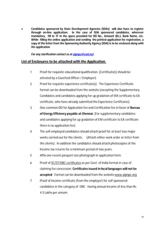 

Candidates sponsored by State Development Agencies (SDAs) will also have to register
through on-line application. In the case of SDA sponsored candidates, wherever
mandatory, fill in ‘0’ in the space provided for DD No., Amount (Rs.), Bank Name, etc.
While filling the online application and sending the printed application for registration, a
copy of the letter from the Sponsoring Authority Agency (SDA) is to be enclosed along with
the application.
For any clarification contact us at aipnpc@vsnl.net

List of Enclosures to be attached with the Application.
1

Proof for requisite educational qualification. (Certificate(s) should be
attested by a Gazetted Officer / Employer).

2

Proof for requisite experience certificate(s). The Experience Certificate
format can be downloaded from the website (excepting the Supplementary
Candidates and candidates applying for up gradation of EM certificate to EA
certificate, who have already submitted the Experience Certificates)

3

One common DD for Application fee and Certification fee in favor of Bureau
of Energy Efficiency payable at Chennai. (For supplementary candidates
and candidates applying for up gradation of EM certificate to EA certificate
there is no application fee)

4

The self-employed candidates should attach proof for at least two major
works carried out for the clients.

(Attach either work order or letter from

the clients). In addition the candidates should attach photocopies of the
Income tax returns for a minimum period of two years.
5

Affix one recent passport size photograph in application form.

6

Proof of SC/ST/OBC certificates as per Govt. of India format in case of
claiming fee concession. Certificates issued in local languages will not be
accepted. Format can be downloaded from the website:www.aipnpc.org

7

Proof of Income certificate (from the employer) for self sponsored
candidates in the category of OBC having annual income of less than Rs.
4.5 Lakhs per annum.

15

 