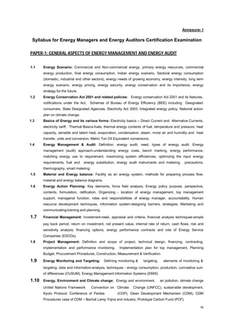 Annexure- I

Syllabus for Energy Managers and Energy Auditors Certification Examination
PAPER-1: GENERAL ASPECTS OF ENERGY MANAGEMENT AND ENERGY AUDIT
1.1

Energy Scenario: Commercial and Non-commercial energy, primary energy resources, commercial
energy production, final energy consumption, Indian energy scenario, Sectoral energy consumption
(domestic, industrial and other sectors), energy needs of growing economy, energy intensity, long term
energy scenario, energy pricing, energy security, energy conservation and its importance, energy
strategy for the future.

1.2

Energy Conservation Act 2001 and related policies: Energy conservation Act 2001 and its features,
notifications under the Act,

Schemes of Bureau of Energy Efficiency (BEE) including Designated

consumers, State Designated Agencies, Electricity Act 2003, Integrated energy policy, National action
plan on climate change.
1.3

Basics of Energy and its various forms: Electricity basics – Direct Current and Alternative Currents,
electricity tariff, Thermal Basics-fuels, thermal energy contents of fuel, temperature and pressure, heat
capacity, sensible and latent heat, evaporation, condensation, steam, moist air and humidity and heat
transfer, units and conversion, Metric Ton Oil Equivalent conversions.

1.4

Energy Management & Audit: Definition, energy audit, need, types of energy audit. Energy
management (audit) approach-understanding energy costs, bench marking, energy performance,
matching energy use to requirement, maximizing system efficiencies, optimizing the input energy
requirements, fuel and

energy substitution, energy audit instruments and metering,

precautions,

thermography, smart metering.
1.5

Material and Energy balance: Facility as an energy system, methods for preparing process flow,
material and energy balance diagrams.

1.6

Energy Action Planning: Key elements, force field analysis, Energy policy purpose, perspective,
contents, formulation, ratification, Organizing - location of energy management, top management
support, managerial function, roles and responsibilities of energy manager, accountability. Human
resource development techniques, Information system-designing barriers, strategies; Marketing and
communicating-training and planning.

1.7

Financial Management: Investment-need, appraisal and criteria, financial analysis techniques-simple
pay back period, return on investment, net present value, internal rate of return, cash flows, risk and
sensitivity analysis; financing options, energy performance contracts and role of Energy Service
Companies (ESCOs).

1.8

Project Management: Definition and scope of project, technical design, financing, contracting,
implementation and performance monitoring.

Implementation plan for top management, Planning

Budget, Procurement Procedures, Construction, Measurement & Verification.

1.9

Energy Monitoring and Targeting:

Defining monitoring &

targeting,

elements of monitoring &

targeting, data and information-analysis, techniques - energy consumption, production, cumulative sum
of differences (CUSUM). Energy Management Information Systems (EMIS)

1.10

Energy, Environment and Climate change: Energy and environment,
United Nations Framework

Convention on Climate

Kyoto Protocol, Conference of Parties

air pollution, climate change

Change (UNFCC), sustainable development,

(COP), Clean Development Mechanism (CDM), CDM

Procedures case of CDM – Bachat Lamp Yojna and industry; Prototype Carbon Fund (PCF).
16

 