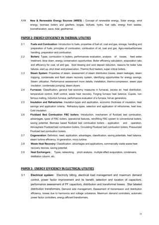 1.11

New & Renewable Energy Sources (NRES) : Concept of renewable energy, Solar energy, wind
energy, biomass boilers and gasifiers, biogas, biofuels, hydro, fuel cells, energy from wastes,
biomethanation, wave, tidal, geothermal.

PAPER 2: ENERGY EFFICIENCY IN THERMAL UTILITIES
2.1

Fuels and Combustion: Introduction to fuels, properties of fuel oil, coal and gas, storage, handling and
preparation of fuels, principles of combustion, combustion of oil, coal and gas. Agro-residue/biomass
handling, preparation and combustion.

2.2

Boilers: Types, combustion in boilers, performances evaluation, analysis

of

losses,

feed water

treatment, blow down, energy conservation opportunities. Boiler efficiency calculation, evaporation ratio
and efficiency for coal, oil and gas. Soot blowing and soot deposit reduction, reasons for boiler tube
failures, start up, shut down and preservation, Thermic fluid heaters, super critical boilers.
2.3

Steam System: Properties of steam, assessment of steam distribution losses, steam leakages, steam
trapping, condensate and flash steam recovery system, identifying opportunities for energy savings.
Steam utilization, Performance assessment more details, installation, thermo-compressor, steam pipe
insulation, condensate pumping, steam dryers

2.4

Furnaces: Classification, general fuel economy measures in furnaces, excess air, heat distribution,
temperature control, draft control, waste heat recovery. Forging furnace heat balance, Cupola, non
ferrous melting, Induction furnace, performance evaluation of a furnace, hot air generators.

2.5

Insulation and Refractories: Insulation-types and application, economic thickness of insulation, heat
savings and application criteria, Refractory-types, selection and application of refractories, heat loss.
Cold insulation.

2.6

Fluidized Bed Combustion FBC boilers: Introduction, mechanism of fluidized bed combustion,
advantages, types of FBC boilers, operational features, retrofitting FBC system to conventional boilers,
saving potential. Biomass based fluidized bed combustion boilers - application

and

operation,

Atmosphere Fluidized bed combustion boilers, Circulating Fluidized bed combustion boilers, Pressurized
Fluidized bed combustion boilers.
2.7

Cogeneration: Definition, need, application, advantages, classification, saving potentials. heat balance,
steam turbine efficiency, tri-generation, micro turbine.

2.8

Waste Heat Recovery: Classification, advantages and applications, commercially viable waste heat
recovery devices, saving potential.

2.9

Heat Exchangers :

Types, networking,

pinch analysis, multiple effect evaporators, condensers,

distillation column, etc.

PAPER 3: ENERGY EFFICIENCY IN ELECTRICAL UTILITIES
3.1

Electrical system: Electricity billing, electrical load management and maximum demand
control, power factor improvement and its benefit, selection and location of capacitors,
performance assessment of PF capacitors, distribution and transformer losses. Star labeled
distribution transformers, Demand side management, Assessment of transmission and distribution
efficiency, losses due to harmonics and voltage unbalance, Maximum demand controllers, automatic
power factor controllers, energy efficient transformers.

17

 