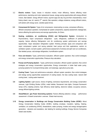 3.2

Electric motors: Types, losses in induction motors, motor efficiency, factors affecting motor
performance, rewinding and motor replacement issues, energy saving opportunities with energy efficient
motors. Star labeled energy efficient motors, squirrel cage and slip ring and their characteristics, motor
history sheet ( new, Ist rewind, 2

nd

rewind), Star operation, voltage unbalance, energy efficient motors,

soft starters with energy saver, variable speed drives.
3.3

Compressed Air System: Types of air compressors, reciprocating vs screw, compressor efficiency,
efficient compressor operation, Compressed air system components, capacity assessment, leakage test,
factors affecting the performance and savings opportunities, Air Driers.

3.4

Heating, ventilation, air conditioning (HVAC) and Refrigeration System: Introduction to
Psychometrics, Vapor compression refrigeration

cycle, refrigerants, coefficient of performance,

capacity, factors affecting Refrigeration and Air conditioning system performance and savings
opportunities. Vapor absorption refrigeration system: Working principle, types and comparison with
vapor compression system and saving potential, heat pumps and their applications, section on
ventilation system, ice bank system, performance assessment of window and split room air conditioners,
Star labeled pumps, cold storage refrigeration, humidification system.
3.5

Fans and blowers: Types, performance evaluation, efficient system operation, flow control strategies
and energy conservation opportunities. Pressure drop calculation.

3.6

Pumps and Pumping System: Types, performance evaluation, efficient system operation, flow control
strategies and energy conservation opportunities. Energy conservation in boiler feed water pump,
pumping systems for municipal drinking water, and sewerage, agriculture pump sets.

3.7

Cooling Tower: Types and performance evaluation, efficient system operation, flow control strategies
and energy saving opportunities assessment of cooling towers. fan less cooling tower, natural draft
cooling tower, cooling water treatment.

3.8

Lighting System: Light source, choice of lighting, luminance requirements, and energy conservation
avenues. Light Emitting Diodes (LEDs), metal halides, fluorescent tube lights, Compact fluorescent
lamps (CFL), labeling scheme, high efficiency street lighting, electronic ballast, occupancy sensors,
energy efficient lighting controls.

3.9

Diesel/Natural gas Power Generating systems: Factors affecting selection, energy

performance

assessment of diesel conservation avenues. Waste heat recovery.
3.10

Energy conservation in Buildings and Energy Conservation Building Codes (ECBC): About
Energy Conservation Building Codes (ECBC), building envelope, insulation, lighting, Heating,
ventilation, air conditioning (HVAC), fenestrations, water pumping, inverter and energy storage/captive
generation, elevators and escalators, star labeling for existing buildings, Energy Service Companies
based case studies.

18

 