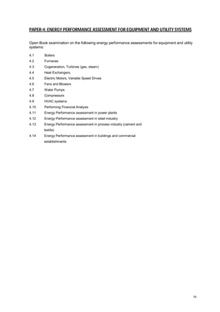 PAPER-4: ENERGY PERFORMANCE ASSESSMENT FOR EQUIPMENT AND UTILITY SYSTEMS
Open Book examination on the following energy performance assessments for equipment and utility
systems:
4.1

Boilers

4.2

Furnaces

4.3

Cogeneration, Turbines (gas, steam)

4.4

Heat Exchangers,

4.5

Electric Motors, Variable Speed Drives

4.6

Fans and Blowers

4.7

Water Pumps

4.8

Compressors

4.9

HVAC systems

4.10

Performing Financial Analysis

4.11

Energy Performance assessment in power plants

4.12

Energy Performance assessment in steel industry

4.13

Energy Performance assessment in process industry (cement and
textile)

4.14

Energy Performance assessment in buildings and commercial
establishments

19

 