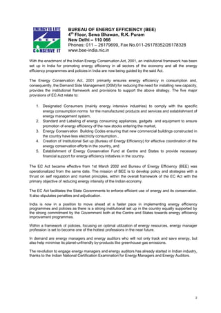BUREAU OF ENERGY EFFICIENCY (BEE)
4th Floor, Sewa Bhawan, R.K. Puram
New Delhi – 110 066
Phones: 011 – 26179699, Fax No.011-26178352/26178328
www.bee-india.nic.in
With the enactment of the Indian Energy Conservation Act, 2001, an institutional framework has been
set up in India for promoting energy efficiency in all sectors of the economy and all the energy
efficiency programmes and policies in India are now being guided by the said Act.
The Energy Conservation Act, 2001 primarily ensures energy efficiency in consumption and,
consequently, the Demand Side Management (DSM) for reducing the need for installing new capacity,
provides the institutional framework and provisions to support the above strategy. The five major
provisions of EC Act relate to:
1. Designated Consumers (mainly energy intensive industries) to comply with the specific
energy consumption norms for the manufactured products and services and establishment of
energy management system,
2. Standard and Labeling of energy consuming appliances, gadgets and equipment to ensure
promotion of energy efficiency of the new stocks entering the market,
3. Energy Conservation Building Codes ensuring that new commercial buildings constructed in
the country have less electricity consumption ,
4. Creation of Institutional Set up (Bureau of Energy Efficiency) for effective coordination of the
energy conservation efforts in the country, and
5. Establishment of Energy Conservation Fund at Centre and States to provide necessary
financial support for energy efficiency initiatives in the country.
The EC Act became effective from 1st March 2002 and Bureau of Energy Efficiency (BEE) was
operationalized from the same date. The mission of BEE is to develop policy and strategies with a
thrust on self regulation and market principles, within the overall framework of the EC Act with the
primary objective of reducing energy intensity of the Indian economy.
The EC Act facilitates the State Governments to enforce efficient use of energy and its conservation.
It also stipulates penalties and adjudication.
India is now in a position to move ahead at a faster pace in implementing energy efficiency
programmes and policies as there is a strong institutional set up in the country equally supported by
the strong commitment by the Government both at the Centre and States towards energy efficiency
improvement programmes.
Within a framework of policies, focusing on optimal utilization of energy resources, energy manager
profession is set to become one of the hottest professions in the near future.
In demand are energy managers and energy auditors who will not only track and save energy, but
also help minimise its planet-unfriendly by-products like greenhouse gas emissions.
The revolution to engage energy managers and energy auditors has already started in Indian industry,
thanks to the Indian National Certification Examination for Energy Managers and Energy Auditors.

2

 