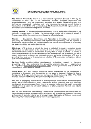 NATIONAL PRODUCTIVITY COUNCIL, INDIA
The National Productivity Council is a national level organization, founded in 1958 by the
Government of India. NPC is an autonomous, tri-partite, non-profit organization with
equal representation from the government, employers and workers’ organizations, apart from
technical and professional institutions and other interests on its governing council. Besides its
headquarters at New Delhi, NPC operates through 12 offices in India with 250 highly qualified and
experienced specialists representing various disciplines.
Training Institute: Dr. Ambedkar Institute of Productivity (AIP) is a long-term training wing of the
National Productivity Council of India. The Institute plays a wider role of running 2 years P.G
Programmes and Short-term programmes in Managerial & Technical areas.
Mission:
Development, Dissemination and Application of knowledge and experience in
productivity, for promoting consciousness and improvement in productivity, with the objective of
strengthening the performance and competitiveness of the national economy as well as of improving
the working conditions and quality of working life.
Objectives: NPC is aiming to promote the cause of productivity in industry, agriculture, service,
infrastructure and other sectors of the economy. It aims to help in achieving sustained all round
development in India, leading to enhancement of quality of life of people in general. The concept of
productivity as perceived by NPC encompasses not only a more efficient use of resources, but also of
quality, environmental protection and integrated economic and social development. NPC aims at
promoting these as a part of its objectives and activities. NPC possesses a well-equipped Librarycum-Documentation centre.
Services: Besides providing training, consultancy and
undertaking research in the area of
productivity, NPC also implements the productivity promotion plans and
programmes of
the Tokyo based Asian Productivity Organization (APO) an inter-governmental body of which the
Government of India is a founder member.
Thrust Areas: NPC also conducts institutional training programmes for the development of
consultants in Productivity and Management in the areas of Industrial Engineering, Energy
Management & Energy Audit, Environment Management, Plant Engineering, HRD, TPM, TQM,
Financial Management, Marketing Management and Agricultural Productivity.
NPC aims at propagating productivity as an evolving concept, which includes attention to special
issues, and concerns relating to quality, environment, energy, integrated rural and community
development, women workers etc. Nap’s thrust is on providing modern and high quality productivityrelated services to sectors not adequately addressed by others, especially the small-scale industry
and informal sector.
NPC has been active in the area of Energy Conservation & Management for over four decades and
has undertaken numerous studies at macro, sectoral and unit levels through its team of committed
professionals. It promotes rational use of energy through: Optimization of Methods Improvement,
Technology Upgradation and Application of alternative energy sources.

20

 