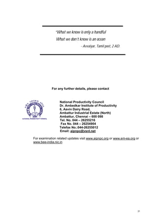 “What we know is only a handful
What we don’t know is an ocean
- Avvaiyar, Tamil poet, 2 AD.

For any further details, please contact

National Productivity Council
Dr. Ambedkar Institute of Productivity
6, Aavin Dairy Road,
Ambattur Industrial Estate (North)
Ambattur, Chennai – 600 098
Tel. No. 044 – 26255216
Fax No. 044 – 26254904
Telefax No.:044-26255012
Email: aipnpc@vsnl.net
For examination related updates visit www.aipnpc.org or www.em-ea.org or
www.bee-india.nic.in

21

 