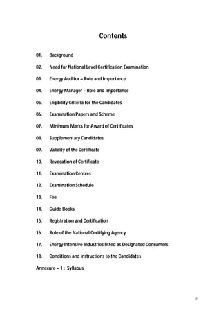 Contents
01.

Background

02.

Need for National Level Certification Examination

03.

Energy Auditor – Role and Importance

04.

Energy Manager – Role and Importance

05.

Eligibility Criteria for the Candidates

06.

Examination Papers and Scheme

07.

Minimum Marks for Award of Certificates

08.

Supplementary Candidates

09.

Validity of the Certificate

10.

Revocation of Certificate

11.

Examination Centres

12.

Examination Schedule

13.

Fee

14.

Guide Books

15.

Registration and Certification

16.

Role of the National Certifying Agency

17.

Energy Intensive Industries listed as Designated Consumers

18.

Conditions and instructions to the Candidates

Annexure – 1 : Syllabus

3

 