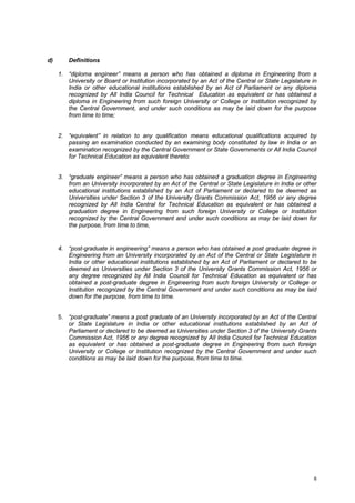 d)

Definitions
1. “diploma engineer” means a person who has obtained a diploma in Engineering from a
University or Board or Institution incorporated by an Act of the Central or State Legislature in
India or other educational institutions established by an Act of Parliament or any diploma
recognized by All India Council for Technical Education as equivalent or has obtained a
diploma in Engineering from such foreign University or College or Institution recognized by
the Central Government, and under such conditions as may be laid down for the purpose
from time to time;

2. “equivalent” in relation to any qualification means educational qualifications acquired by
passing an examination conducted by an examining body constituted by law in India or an
examination recognized by the Central Government or State Governments or All India Council
for Technical Education as equivalent thereto:
3. “graduate engineer” means a person who has obtained a graduation degree in Engineering
from an University incorporated by an Act of the Central or State Legislature in India or other
educational institutions established by an Act of Parliament or declared to be deemed as
Universities under Section 3 of the University Grants Commission Act, 1956 or any degree
recognized by All India Central for Technical Education as equivalent or has obtained a
graduation degree in Engineering from such foreign University or College or Institution
recognized by the Central Government and under such conditions as may be laid down for
the purpose, from time to time,

4. “post-graduate in engineering” means a person who has obtained a post graduate degree in
Engineering from an University incorporated by an Act of the Central or State Legislature in
India or other educational institutions established by an Act of Parliament or declared to be
deemed as Universities under Section 3 of the University Grants Commission Act, 1956 or
any degree recognized by All India Council for Technical Education as equivalent or has
obtained a post-graduate degree in Engineering from such foreign University or College or
Institution recognized by the Central Government and under such conditions as may be laid
down for the purpose, from time to time.

5. “post-graduate” means a post graduate of an University incorporated by an Act of the Central
or State Legislature in India or other educational institutions established by an Act of
Parliament or declared to be deemed as Universities under Section 3 of the University Grants
Commission Act, 1956 or any degree recognized by All India Council for Technical Education
as equivalent or has obtained a post-graduate degree in Engineering from such foreign
University or College or Institution recognized by the Central Government and under such
conditions as may be laid down for the purpose, from time to time.

6

 