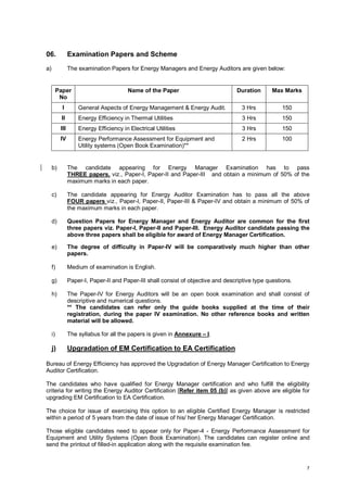 06.

Examination Papers and Scheme

a)

The examination Papers for Energy Managers and Energy Auditors are given below:

Paper
No

Name of the Paper

Duration

Max Marks

I

General Aspects of Energy Management & Energy Audit.

3 Hrs

150

II

Energy Efficiency in Thermal Utilities

3 Hrs

150

III

Energy Efficiency in Electrical Utilities

3 Hrs

150

IV

Energy Performance Assessment for Equipment and
Utility systems (Open Book Examination)**

2 Hrs

100

b)

The candidate appearing for Energy Manager Examination has to pass
THREE papers, viz., Paper-I, Paper-II and Paper-III and obtain a minimum of 50% of the
maximum marks in each paper.

c)

The candidate appearing for Energy Auditor Examination has to pass all the above
FOUR papers viz., Paper-I, Paper-II, Paper-III & Paper-IV and obtain a minimum of 50% of
the maximum marks in each paper.

d)

Question Papers for Energy Manager and Energy Auditor are common for the first
three papers viz. Paper-I, Paper-II and Paper-III. Energy Auditor candidate passing the
above three papers shall be eligible for award of Energy Manager Certification.

e)

The degree of difficulty in Paper-IV will be comparatively much higher than other
papers.

f)

Medium of examination is English.

g)

Paper-I, Paper-II and Paper-III shall consist of objective and descriptive type questions.

h)

The Paper-IV for Energy Auditors will be an open book examination and shall consist of
descriptive and numerical questions.
** The candidates can refer only the guide books supplied at the time of their
registration, during the paper IV examination. No other reference books and written
material will be allowed.

i)

The syllabus for all the papers is given in Annexure – I.

j)

Upgradation of EM Certification to EA Certification

Bureau of Energy Efficiency has approved the Upgradation of Energy Manager Certification to Energy
Auditor Certification.
The candidates who have qualified for Energy Manager certification and who fulfill the eligibility
criteria for writing the Energy Auditor Certification [Refer item 05 (b)] as given above are eligible for
upgrading EM Certification to EA Certification.
The choice for issue of exercising this option to an eligible Certified Energy Manager is restricted
within a period of 5 years from the date of issue of his/ her Energy Manager Certification.
Those eligible candidates need to appear only for Paper-4 - Energy Performance Assessment for
Equipment and Utility Systems (Open Book Examination). The candidates can register online and
send the printout of filled-in application along with the requisite examination fee.

7

 