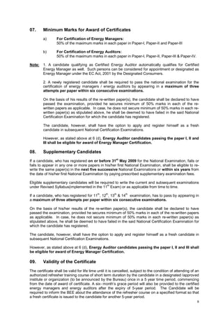 07.

Minimum Marks for Award of Certificates
a)

b)

Note:

For Certification of Energy Managers:
50% of the maximum marks in each paper in Paper-I, Paper-II and Paper-III
For Certification of Energy Auditors:
50% of the maximum marks in each paper in Paper-I, Paper-II, Paper-III & Paper-IV.

1. A candidate qualifying as Certified Energy Auditor automatically qualifies for Certified
Energy Manager as well. Such persons can be considered for appointment or designated as
Energy Manager under the EC Act, 2001 by the Designated Consumers.
2. A newly registered candidate shall be required to pass the national examination for the
certification of energy managers / energy auditors by appearing in a maximum of three
attempts per paper within six consecutive examinations.
On the basis of his results of the re-written paper(s), the candidate shall be declared to have
passed the examination, provided he secures minimum of 50% marks in each of the rewritten papers as applicable. In case, he does not secure minimum of 50% marks in each rewritten paper(s) as stipulated above, he shall be deemed to have failed in the said National
Certification Examination for which the candidate has registered.
The candidate, however, shall have the option to apply and register himself as a fresh
candidate in subsequent National Certification Examinations.
However, as stated above at 6 (d), Energy Auditor candidates passing the paper I, II and
III shall be eligible for award of Energy Manager Certification.

08.

Supplementary Candidates

If a candidate, who has registered on or before 31st May 2009 for the National Examination, fails or
fails to appear in any one or more papers in his/her first National Examination, shall be eligible to rewrite the same paper(s) in the next five successive National Examinations or within six years from
the date of his/her first National Examination by paying prescribed supplementary examination fees.
Eligible supplementary candidates will be required to write the current and subsequent examinations
under Revised Syllabus(implemented in the 11th Exam) or as applicable from time to time.
If a candidate, who has registered for 11th, 12th, 13th & 14th examination, has to pass by appearing in
a maximum of three attempts per paper within six consecutive examinations.
On the basis of his/her results of the re-written paper(s), the candidate shall be declared to have
passed the examination, provided he secures minimum of 50% marks in each of the re-written papers
as applicable. In case, he does not secure minimum of 50% marks in each re-written paper(s) as
stipulated above, he shall be deemed to have failed in the said National Certification Examination for
which the candidate has registered.
The candidate, however, shall have the option to apply and register himself as a fresh candidate in
subsequent National Certification Examinations.
However, as stated above at 6 (d), Energy Auditor candidates passing the paper I, II and III shall
be eligible for award of Energy Manager Certification.

09.

Validity of the Certificate

The certificate shall be valid for life time until it is cancelled, subject to the condition of attending of an
authorized refresher training course of short term duration by the candidate in a designated /approved
institute or organization (to be announced by the Bureau) once in a 5 year time period, commencing
from the date of award of certificate. A six- month’s grace period will also be provided to the certified
energy managers and energy auditors after the expiry of 5-year period. The Candidate will be
required to inform the BEE about the attendance of the refresher course on a specified format so that
a fresh certificate is issued to the candidate for another 5-year period.
8

 