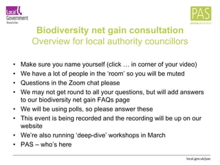 local.gov.uk/pas
Biodiversity net gain consultation
Overview for local authority councillors
• Make sure you name yourself (click … in corner of your video)
• We have a lot of people in the ‘room’ so you will be muted
• Questions in the Zoom chat please
• We may not get round to all your questions, but will add answers
to our biodiversity net gain FAQs page
• We will be using polls, so please answer these
• This event is being recorded and the recording will be up on our
website
• We’re also running ‘deep-dive’ workshops in March
• PAS – who’s here
 