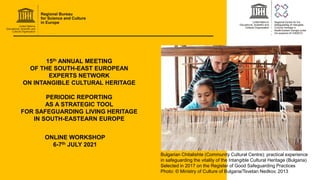 15th ANNUAL MEETING
OF THE SOUTH-EAST EUROPEAN
EXPERTS NETWORK
ON INTANGIBLE CULTURAL HERITAGE
PERIODIC REPORTING
AS A STRATEGIC TOOL
FOR SAFEGUARDING LIVING HERITAGE
IN SOUTH-EASTEARN EUROPE
ONLINE WORKSHOP
6-7th JULY 2021
Bulgarian Chitalishte (Community Cultural Centre): practical experience
in safeguarding the vitality of the Intangible Cultural Heritage (Bulgaria)
Selected in 2017 on the Register of Good Safeguarding Practices
Photo: © Ministry of Culture of Bulgaria/Tsvetan Nedkov, 2013
 